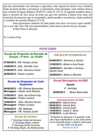 ção das autoridades com ameaças e agressões; mas, depois de chorar, teve a humil-
dade de pedir perdão e recomeçar a caminhada como discípulo, com notório desta-
que à frente da igreja (Mateus 26.69-75 e João 21.15-17). O segundo também amar-
gou o remorso de trair Jesus na noite em que este instituiu a Santa Ceia; mas, ao
contrário do primeiro que se arrependeu, pediu perdão e recomeçou, Judas preferiu
o caminho do suicídio (Mateus 27.3-5).
Jesus permanece detentor de todo poder nos céus e na terra e quer modifi-
car a sua vida. Dê a Ele esta oportunidade e abra hoje as portas do seu coração.
E Que Deus te abençoe.
Pr. Luciano Fuly.
ESCALA JUNTA DIACONAL
04/08/2013 - Severino e Clarice
11/08/2013 - Mirian e Ana Paula
18/08/2013 - Genilda e Irenícea -
(Santa Ceia)
25/08/2013 - Mirian e Elenilce
Escala da Cantina
1° Domingo:União de Homens
2° Domingo:Depto. Infantil
3° Domingo:União Feminina
4° Domingo:Depto. de Adolescentes
Escala Mensageiros da EBD
Agosto
4°. domingo
25/08/2013 - Mirian Benevides
Escala de Dirigentes do Culto
Vespertino
04/08/2013 - PB. Rômulo Benevides
Mensagem - Pastor José Roberto
11/08/2013 - Diac. Ana Paula Fuly
Mensagem - Pastor Luciano
18/08/2013 - Diác. Elenilce Nunes
Mensagem - Pastor Luciano
25/08/2013 - PB. Waleska
Mensagem - PB. Hoséas Junior
NOTICIÁRIO
Escala de Dirigentes da Reunião de
Oração - 4ª feira - às 19:00h
07/08/2013 - PB. Hoséas Junior
14/08/2013 - Diác. Genilda Lima
21/08/2013 - Diác. Severino César
28/08/2013 - Pastor Luciano
Aniversariantes do Mês
04/08/2013 - Márcia Dutra
06/08/2013 - Denise Brás
10/08/2013 - Letícia Dutra
15/08/2013 - Izabel C. Borel
21/08/2013 - Luzia Ramos
"O Senhor te abençoe e te guarde; o Se-
nhor faça resplandecer o seu rosto sobre
ti e te conceda graça; o Senhor volte para
ti o seu rosto e te dê paz”.
Números 6:24-26
 