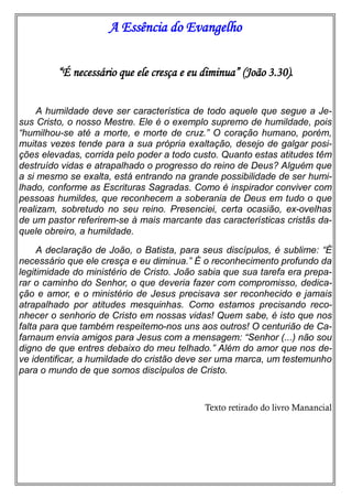A Essência do Evangelho
“É necessário que ele cresça e eu diminua” (João 3.30).
A humildade deve ser característica de todo aquele que segue a Je-
sus Cristo, o nosso Mestre. Ele é o exemplo supremo de humildade, pois
“humilhou-se até a morte, e morte de cruz.” O coração humano, porém,
muitas vezes tende para a sua própria exaltação, desejo de galgar posi-
ções elevadas, corrida pelo poder a todo custo. Quanto estas atitudes têm
destruído vidas e atrapalhado o progresso do reino de Deus? Alguém que
a si mesmo se exalta, está entrando na grande possibilidade de ser humi-
lhado, conforme as Escrituras Sagradas. Como é inspirador conviver com
pessoas humildes, que reconhecem a soberania de Deus em tudo o que
realizam, sobretudo no seu reino. Presenciei, certa ocasião, ex-ovelhas
de um pastor referirem-se à mais marcante das características cristãs da-
quele obreiro, a humildade.
A declaração de João, o Batista, para seus discípulos, é sublime: “É
necessário que ele cresça e eu diminua.” É o reconhecimento profundo da
legitimidade do ministério de Cristo. João sabia que sua tarefa era prepa-
rar o caminho do Senhor, o que deveria fazer com compromisso, dedica-
ção e amor, e o ministério de Jesus precisava ser reconhecido e jamais
atrapalhado por atitudes mesquinhas. Como estamos precisando reco-
nhecer o senhorio de Cristo em nossas vidas! Quem sabe, é isto que nos
falta para que também respeitemo-nos uns aos outros! O centurião de Ca-
farnaum envia amigos para Jesus com a mensagem: “Senhor (...) não sou
digno de que entres debaixo do meu telhado.” Além do amor que nos de-
ve identificar, a humildade do cristão deve ser uma marca, um testemunho
para o mundo de que somos discípulos de Cristo.
Texto retirado do livro Manancial
 