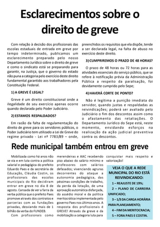 Com relação à decisão dos profissionais das
escolas estaduais de entrada em greve por
tempo indeterminado, publicamos um
esclarecimento preparado pelo nosso
Departamento Jurídico sobre o direito de greve
e como o sindicato está se preparando para
garantir, na Justiça, que o governo do estado
não puna a categoria pelo exercício deste direito
fundamental garantido aos trabalhadores pela
Constituição Federal.
1) A GREVE É LEGAL?
Greve é um direito constitucional onde a
ilegalidade de seu exercício apenas ocorre
quando declarada pelo Poder Judiciário.
2) ESTAMOS RESPALDADOS?
Em razão da falta de regulamentação do
direito de greve para os servidores públicos, o
Poder Judiciário tem utilizado a Lei de Greve do
regime privado - Lei nº 7783/89 – onde,
Esclarecimentos sobre o
direitodegreve
Mobilizada como há anos não
se via e em luta contra a política
salarial e pedagógica do prefeito
Eduardo Paes e da secretária de
Educação, Cláudia Costin, os
profissionais das escolas
municipais do Rio decidiram
entrar em greve no dia 8 de
agosto. Cansada de ver a farra da
verba pública que o prefeito Paes
promove através dos contratos e
parcerias com as fundações
privadas, desviando mais de 1
bilhão da verba do FUNDEB.
Com profissionais como
preenchidos os requisitos que ela dispõe, tende
a ser declarada legal, na falta de abuso no
exercício deste direito.
3) CUMPRIREMOS O PRAZO DE 48 HORAS?
O prazo de 48 horas ou 72 horas para as
atividades essenciais do serviço público, que se
refere à notificação prévia da Administração
Pública a respeito da paralisação, foi
devidamente cumprido pelo Sepe;
4) HAVERÁ CORTE DE PONTO?
Não é legítima a punição imediata do
servidor, quando justas e respaldadas as
reivindicações; poderá ser avaliado pelo
Judiciário o fim dos descontos assim como
o afastamento das retaliações. O
Departamento Jurídico do Sepe está, neste
momento, envidando esforços na
realização da ação judicial preventiva
contra os descontos.
Rede municipal também entrou em greve
merendeiras e AAC recebendo
piso abaixo do salário mínimo e
professores com salários
defasados; vivenciando agruras
decorrentes do ataque a
autonomia pedagógica, das
péssimas condições de trabalho,
da perda da lotação, de uma
aprovaçãoautomáticadisfarçada,
do assédio moral e da política
meritocrática implementada pelo
governo Paes nos últimos anos. A
resposta dos profissionais é
GREVE! Através da greve e da
mobilização a categoria luta para
VEJA O QUE A REDE
MUNICIPAL DO RIO ESTÁ
REIVINDICANDO:
conquistar mais respeito e
valorização!
1 – REAJUSTE DE 19%;
2 – PLANO DE CARREIRA
UNIFICADO;
3–1/3 DACARGAHORÁRIA
PARAPLANEJAMENTO;
4–FIMDAMERITOCRACIA;
5 – FORA PAES E COSTIN.
 