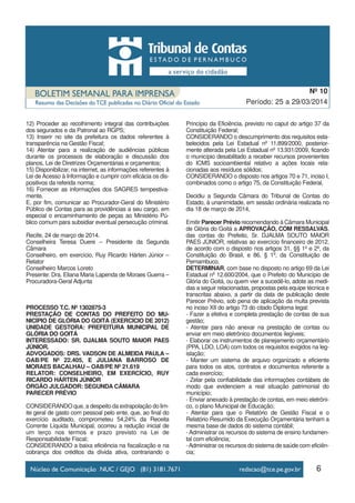 6
Período: 25 a 29/03/2014
Nº 10
12) Proceder ao recolhimento integral das contribuições
dos segurados e da Patronal ao RGPS;
13) Inserir no site da prefeitura os dados referentes à
transparência na Gestão Fiscal;
14) Atentar para a realização de audiências públicas
durante os processos de elaboração e discussão dos
planos, Lei de Diretrizes Orçamentárias e orçamentos;
15) Disponibilizar, na internet, as informações referentes à
Lei de Acesso à Informação e cumprir com eficácia os dis-
positivos da referida norma;
16) Fornecer as informações dos SAGRES tempestiva-
mente.
E, por fim, comunicar ao Procurador-Geral do Ministério
Público de Contas para as providências a seu cargo, em
especial o encaminhamento de peças ao Ministério Pú-
blico comum para subsidiar eventual persecução criminal.
Recife, 24 de março de 2014.
Conselheira Teresa Duere – Presidente da Segunda
Câmara
Conselheiro, em exercício, Ruy Ricardo Hárten Júnior –
Relator
Conselheiro Marcos Loreto
Presente: Dra. Eliana Maria Lapenda de Moraes Guerra –
Procuradora-Geral Adjunta
PROCESSO T.C. Nº 1302875-3
PRESTAÇÃO DE CONTAS DO PREFEITO DO MU-
NICÍPIO DE GLÓRIA DO GOITÁ (EXERCÍCIO DE 2012)
UNIDADE GESTORA: PREFEITURA MUNICIPAL DE
GLÓRIA DO GOITÁ
INTERESSADO: SR. DJALMA SOUTO MAIOR PAES
JÚNIOR.
ADVOGADOS: DRS. VADSON DE ALMEIDA PAULA –
OAB/PE Nº 22.405, E JULIANA BARROSO DE
MORAES BACALHAU – OAB/PE Nº 21.619
RELATOR: CONSELHEIRO, EM EXERCÍCIO, RUY
RICARDO HÁRTEN JÚNIOR
ÓRGÃO JULGADOR: SEGUNDA CÂMARA
PARECER PRÉVIO
CONSIDERANDO que, a despeito da extrapolação do lim-
ite geral de gasto com pessoal pelo ente, que, ao final do
exercício auditado, comprometeu 54,24% da Receita
Corrente Líquida Municipal, ocorreu a redução inicial de
um terço nos termos e prazo previsto na Lei de
Responsabilidade Fiscal;
CONSIDERANDO a baixa eficiência na fiscalização e na
cobrança dos créditos da dívida ativa, contrariando o
Princípio da Eficiência, previsto no caput do artigo 37 da
Constituição Federal;
CONSIDERANDO o descumprimento dos requisitos esta-
belecidos pela Lei Estadual nº 11.899/2000, posterior-
mente alterada pela Lei Estadual nº 13.931/2009, ficando
o município desabilitado a receber recursos provenientes
do ICMS socioambiental relativo a ações locais rela-
cionadas aos resíduos sólidos;
CONSIDERANDO o disposto nos artigos 70 e 71, inciso I,
combinados como o artigo 75, da Constituição Federal,
Decidiu a Segunda Câmara do Tribunal de Contas do
Estado, à unanimidade, em sessão ordinária realizada no
dia 18 de março de 2014,
Emitir Parecer Prévio recomendando à Câmara Municipal
de Glória do Goitá a APROVAÇÃO, COM RESSALVAS,
das contas do Prefeito, Sr. DJALMA SOUTO MAIOR
PAES JÚNIOR, relativas ao exercício financeiro de 2012,
de acordo com o disposto nos artigos 31, §§ 1º e 2º, da
Constituição do Brasil, e 86, § 1º, da Constituição de
Pernambuco,
DETERMINAR, com base no disposto no artigo 69 da Lei
Estadual nº 12.600/2004, que o Prefeito do Município de
Glória do Goitá, ou quem vier a sucedê-lo, adote as medi-
das a seguir relacionadas, propostas pela equipe técnica e
transcritas abaixo, a partir da data de publicação deste
Parecer Prévio, sob pena de aplicação da multa prevista
no inciso XII do artigo 73 do citado Diploma legal:
- Fazer a efetiva e completa prestação de contas de sua
gestão;
- Atentar para não anexar na prestação de contas ou
enviar em meio eletrônico documentos ilegíveis;
- Elaborar os instrumentos de planejamento orçamentário
(PPA, LDO, LOA) com todos os requisitos exigidos na leg-
islação;
- Manter um sistema de arquivo organizado e eficiente
para todos os atos, contratos e documentos referente a
cada exercício;
- Zelar pela confiabilidade das informações contábeis de
modo que evidenciem a real situação patrimonial do
município;
- Enviar anexado à prestação de contas, em meio eletrôni-
co, o plano Municipal de Educação;
- Atentar para que o Relatório de Gestão Fiscal e o
Relatório Resumido da Execução Orçamentária tenham a
mesma base de dados do sistema contábil;
- Administrar os recursos do sistema de ensino fundamen-
tal com eficiência;
-Administrar os recursos do sistema de saúde com eficiên-
cia;
 