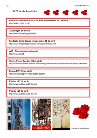 Página 6
Centro de documentação 25 de abril (Universidade de Coimbra)
http://www.cd25a.uc.pt/
BOLETIM BIBLIOGRÁFICO
Associação 25 de abril
http://www.25abril.org/a25abril/
Fundação Mário Soares (dossiê sobre 25 de abril)
http://www.fmsoares.pt/aeb/dossiers/dossier02/02.htm
AJA | Associação José Afonso
http://www.aja.pt/
Ensina RTP (25 de abril)
http://ensina.rtp.pt/?s=25%20de%20abril
Centro Virtual Camões (25 de abril)
http://cvc.instituto-camoes.pt/search.html?ordering=newest&searchphrase=exact&searchword=25+de+abril
Público (25 de abril)
http://www.publico.pt/25-de-abril
Público (25 de abril)
http://www.publico.pt/25-de-abril
O 25 de abril em linha
Cartazes de Vieira da Silva
 