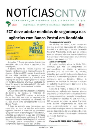 1 - Notícias CNTV
NOTÍCIAS
cntv@cntv.org.br | (61) 3321-6143 | www.cntv.org.br | Edição 2263/2020
C O N F E D E R A Ç Ã O N A C I O N A L D O S V I G I L A N T E S 2 4 / J a n
VIGILANTES
CNTV/
ECT deve adotar medidas de segurança nas
agências com Banco Postal em Rondônia
Segundo a 7ª Turma, a ampliação dos serviços
prestados não pode afetar a segurança dos
empregados.
A Sétima Turma do Tribunal Superior do
TrabalhorejeitourecursodaEmpresaBrasileirade
Correios e Telégrafos (ECT) contra a determinação
de que adote medidas de segurança para
preservar a integridade física e o bem-estar de
empregados e clientes do serviço de Banco Postal
em Rondônia. Segundo a Turma, a ampliação do
leque de serviços prestados pela ECT não pode
afetar a segurança do ambiente de trabalho.
Segurança
Emaçãocoletiva,oSindicatodosTrabalhadores
da Empresa de Correios e Telégrafos de
Rondônia (Sintect/RO) requereu a aplicação
da Lei 7.102/1983, que trata da segurança de
estabelecimentos financeiros, às unidades da
ECT que atuam como correspondente bancário
(Banco Postal).
O juízo de primeiro grau determinou que
a empresa, no prazo de 180 dias, contratasse
vigilantes armados e instalasse equipamentos
que possibilitem a identificação de assaltantes,
artefatos que retardem a ação dos criminosos
ou cabine blindada para o vigilante. O Tribunal
Regional do Trabalho da 14ª Região (RO) manteve
a sentença, apenas aumentando o prazo de
cumprimento das obrigações para um ano.
Correspondente bancário
No recurso de revista, a ECT sustentava
que não pode ser equiparada às instituições
financeiras e não integra o Sistema Financeiro
Nacional. Argumentou ainda que os Correios
exercem apenas a atividade de correspondente
bancário e que há divergência de entendimento
sobre a questão entre os TRTs.
Atividade arriscada
O relator, ministro Vieira de Mello Filho,
observou que não são assegurados aos
correspondentes os direitos e vantagens
previstos para os bancários. No entanto,
ressaltou que o empregado público lotado no
Banco Postal presta serviços postais essenciais
cumulados com os bancários básicos e,
portanto, se submete às mesmas condições
de trabalho dos empregados dos bancos e das
empresas financeiras.
Segundo o relator, a inclusão de serviços
bancários nas agências dos Correios eleva a
movimentaçãodenumerárionoestabelecimento
e, proporcionalmente, aumenta probabilidade
de incidência de assaltos. Na sua avaliação, a
ECT, ao optar por atuar na esfera financeira,
deve assumir integralmente os riscos do
novo empreendimento, o que inclui a
responsabilidade por eventuais infortúnios e a
adoção das medidas de segurança pertinentes.
Por unanimidade, a Turma negou provimento
ao recurso da empresa.
(LT/CF)
Processo: RR-10088-25.2013.5.14.0003
Fonte: TST
 