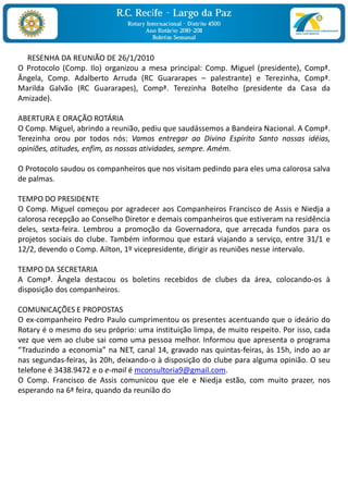 RESENHA DA REUNIÃO DE 26/1/2010
O Protocolo (Comp. Ilo) organizou a mesa principal: Comp. Miguel (presidente), Compª.
Ângela, Comp. Adalberto Arruda (RC Guararapes – palestrante) e Terezinha, Compª.
Marilda Galvão (RC Guararapes), Compª. Terezinha Botelho (presidente da Casa da
Amizade).

ABERTURA E ORAÇÃO ROTÁRIA
O Comp. Miguel, abrindo a reunião, pediu que saudássemos a Bandeira Nacional. A Compª.
Terezinha orou por todos nós: Vamos entregar ao Divino Espírito Santo nossas idéias,
opiniões, atitudes, enfim, as nossas atividades, sempre. Amém.

O Protocolo saudou os companheiros que nos visitam pedindo para eles uma calorosa salva
de palmas.

TEMPO DO PRESIDENTE
O Comp. Miguel começou por agradecer aos Companheiros Francisco de Assis e Niedja a
calorosa recepção ao Conselho Diretor e demais companheiros que estiveram na residência
deles, sexta-feira. Lembrou a promoção da Governadora, que arrecada fundos para os
projetos sociais do clube. Também informou que estará viajando a serviço, entre 31/1 e
12/2, devendo o Comp. Ailton, 1º vicepresidente, dirigir as reuniões nesse intervalo.

TEMPO DA SECRETARIA
A Compª. Ângela destacou os boletins recebidos de clubes da área, colocando-os à
disposição dos companheiros.

COMUNICAÇÕES E PROPOSTAS
O ex-companheiro Pedro Paulo cumprimentou os presentes acentuando que o ideário do
Rotary é o mesmo do seu próprio: uma instituição limpa, de muito respeito. Por isso, cada
vez que vem ao clube sai como uma pessoa melhor. Informou que apresenta o programa
“Traduzindo a economia” na NET, canal 14, gravado nas quintas-feiras, às 15h, indo ao ar
nas segundas-feiras, às 20h, deixando-o à disposição do clube para alguma opinião. O seu
telefone é 3438.9472 e o e-mail é mconsultoria9@gmail.com.
O Comp. Francisco de Assis comunicou que ele e Niedja estão, com muito prazer, nos
esperando na 6ª feira, quando da reunião do
 