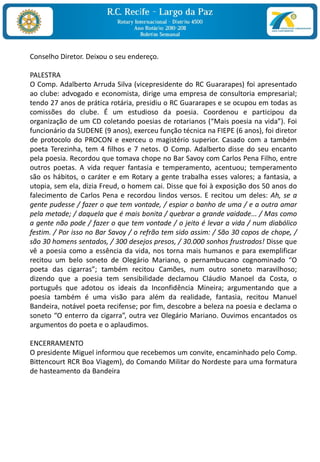Conselho Diretor. Deixou o seu endereço.

PALESTRA
O Comp. Adalberto Arruda Silva (vicepresidente do RC Guararapes) foi apresentado
ao clube: advogado e economista, dirige uma empresa de consultoria empresarial;
tendo 27 anos de prática rotária, presidiu o RC Guararapes e se ocupou em todas as
comissões do clube. É um estudioso da poesia. Coordenou e participou da
organização de um CD coletando poesias de rotarianos (“Mais poesia na vida”). Foi
funcionário da SUDENE (9 anos), exerceu função técnica na FIEPE (6 anos), foi diretor
de protocolo do PROCON e exerceu o magistério superior. Casado com a também
poeta Terezinha, tem 4 filhos e 7 netos. O Comp. Adalberto disse do seu encanto
pela poesia. Recordou que tomava chope no Bar Savoy com Carlos Pena Filho, entre
outros poetas. A vida requer fantasia e temperamento, acentuou; temperamento
são os hábitos, o caráter e em Rotary a gente trabalha esses valores; a fantasia, a
utopia, sem ela, dizia Freud, o homem cai. Disse que foi à exposição dos 50 anos do
falecimento de Carlos Pena e recordou lindos versos. E recitou um deles: Ah, se a
gente pudesse / fazer o que tem vontade, / espiar o banho de uma / e a outra amar
pela metade; / daquela que é mais bonita / quebrar a grande vaidade... / Mas como
a gente não pode / fazer o que tem vontade / o jeito é levar a vida / num diabólico
festim. / Por isso no Bar Savoy / o refrão tem sido assim: / São 30 copos de chope, /
são 30 homens sentados, / 300 desejos presos, / 30.000 sonhos frustrados! Disse que
vê a poesia como a essência da vida, nos torna mais humanos e para exemplificar
recitou um belo soneto de Olegário Mariano, o pernambucano cognominado “O
poeta das cigarras”; também recitou Camões, num outro soneto maravilhoso;
dizendo que a poesia tem sensibilidade declamou Cláudio Manoel da Costa, o
português que adotou os ideais da Inconfidência Mineira; argumentando que a
poesia também é uma visão para além da realidade, fantasia, recitou Manuel
Bandeira, notável poeta recifense; por fim, descobre a beleza na poesia e declama o
soneto “O enterro da cigarra”, outra vez Olegário Mariano. Ouvimos encantados os
argumentos do poeta e o aplaudimos.

ENCERRAMENTO
O presidente Miguel informou que recebemos um convite, encaminhado pelo Comp.
Bittencourt RCR Boa Viagem), do Comando Militar do Nordeste para uma formatura
de hasteamento da Bandeira
 