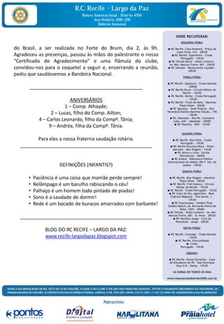 do Brasil, a ser realizada no Forte do Brum, dia 2, às 9h.
Agradeceu as presenças, passou às mãos do palestrante o nosso
“Certificado de Agradecimento” e uma flâmula do clube,
convidou-nos para o coquetel a seguir e, encerrando a reunião,
pediu que saudássemos a Bandeira Nacional.

      __________________________________________

                           ANIVERSÁRIOS
                        1 – Comp. Athayde;
                  2 – Lucas, filho do Comp. Ailton;
            4 – Carlos Leonardo, filho da Compª. Tânia;
                 9 – Andréa, filha da Compª. Tânia.

         Para eles a nossa fraterna saudação rotária.
  _________________________________________________


                     DEFINIÇÕES (INFANTIS?)

      •   Paciência é uma coisa que mamãe perde sempre!
      •   Relâmpago é um barulho rabiscando o céu!
      •   Palhaço é um homem todo pintado de piadas!
      •   Sono é a saudade de dormir!
      •   Rede é um bocado de buracos amarrados com barbante!

  _________________________________________________

              BLOG DO RC RECIFE – LARGO DA PAZ:
              www.recife-largodapaz.blogspot.com
 