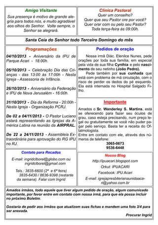 Clínica Pastoral
Quer um conselho?
Quer que seu Pastor ore por você?
Quer orar com ou pelo seu Pastor?
Toda terça-feira às 09:00h.
Nosso Blog
http://ipuacari.blogspot.com
Orkut: IPUACARI
Facebook: IPU Acari
E-mail: igrejapresbiterianaunidaaca-
ri@yahoo.com.br
Santa Ceia do Senhor todo Terceiro Domingo do mês
Programações
04/10/2013 - Aniversário da IPU de
Parque Acari - 18:00h.
05/10/2013 - Celebração Dia das Cri-
anças - das 13:00 às 17:00h - Nesta
Igreja - Assessoria de Infância.
26/10/2013 - Aniversário da Federação
e IPU de Nova Jerusalém - 16:00h.
31/10/2013 - Dia da Reforma - 20:00h -
Nesta Igreja - Organização PCRJ.
De 02 a 04/11/2013 - O Pastor Luciano
estará representando as Igrejas da A-
mérica Latina na reunião da AIRPRAL.
De 22 a 24/11/2013 - Assembleia Ex-
traordinária para aprovação do RG IPU
no RJ.
Contato para Recados
E-mail: ingridclborel@globo.com ou
ingridclborel@gmail.com
Tels.: 3835-6600 (2ª e 6ª feira)
3835-6430 / 8636-9398 (restante
da semana). Falar com Ingrid
Amigo Visitante
Sua presença é motivo de grande ale-
gria para todos nós, e muito agradável
aos olhos do Senhor. Volte sempre, o
Senhor se alegrará.
Amados irmãos, todo aquele que tiver algum pedido de oração, algum comunicado
importante, por favor entre em contato com nossa irmã, para que ela possa incluir
no próximo Boletim.
Gostaria de pedir aos irmãos que atualizem suas fichas e mandem uma foto 3/4 para
ser anexada.
Procurar Ingrid
Pedidos de oração
Nossa irmã Diác. Elenilce Nunes, pede
orações por toda sua família, em especial
pela vida de sua filha Cynthia e pelo nasci-
mento de seu netinho (João Pedro).
Pede também por sua cunhada que
está com problema de má circulação, com o
risco de perder os dedos do pé esquerdo.
Ela está internada no Hospital Salgado Fi-
lho.
Importante
Amados o Sr. Wanderley S. Martins, está
se oferecendo para fazer seu óculos de
grau, caso esteja precisando, num preço le-
gal ou gratuitamente se você não puder pa-
gar pelo serviço. Basta ter a receita do Of-
talmologista.
Entre em contato com ele, através dos nú-
meros de telefone:
3065-0673
9536-6448
 