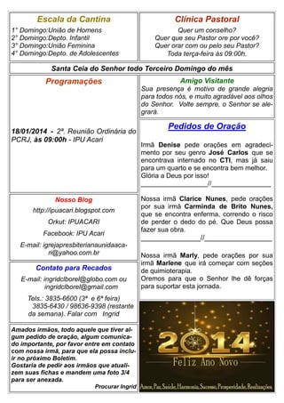 Escala da Cantina
1° Domingo:União de Homens
2° Domingo:Depto. Infantil
3° Domingo:União Feminina
4° Domingo:Depto. de Adolescentes

Clínica Pastoral
Quer um conselho?
Quer que seu Pastor ore por você?
Quer orar com ou pelo seu Pastor?
Toda terça-feira às 09:00h.

Santa Ceia do Senhor todo Terceiro Domingo do mês

Programações

18/01/2014 - 2ª. Reunião Ordinária do
PCRJ, às 09:00h - IPU Acari

Nosso Blog
http://ipuacari.blogspot.com
Orkut: IPUACARI
Facebook: IPU Acari
E-mail: igrejapresbiterianaunidaacari@yahoo.com.br

Contato para Recados
E-mail: ingridclborel@globo.com ou
ingridclborel@gmail.com
Tels.: 3835-6600 (3ª e 6ª feira)
3835-6430 / 98636-9398 (restante
da semana). Falar com Ingrid
Amados irmãos, todo aquele que tiver algum pedido de oração, algum comunicado importante, por favor entre em contato
com nossa irmã, para que ela possa incluir no próximo Boletim.
Gostaria de pedir aos irmãos que atualizem suas fichas e mandem uma foto 3/4
para ser anexada.
Procurar Ingrid

Amigo Visitante
Sua presença é motivo de grande alegria
para todos nós, e muito agradável aos olhos
do Senhor. Volte sempre, o Senhor se alegrará.

Pedidos de Oração
Irmã Denise pede orações em agradecimento por seu genro José Carlos que se
encontrava internado no CTI, mas já saiu
para um quarto e se encontra bem melhor.
Glória a Deus por isso!
__________________//________________
Nossa irmã Clarice Nunes, pede orações
por sua irmã Carminda de Brito Nunes,
que se encontra enferma, correndo o risco
de perder o dedo do pé. Que Deus possa
fazer sua obra.

_______________//_________________
Nossa irmã Marly, pede orações por sua
irmã Marlene que irá começar com seções
de quimioterapia.
Oremos para que o Senhor lhe dê forças
para suportar esta jornada.

 
