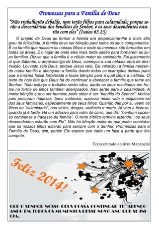 Promessas para a Família de Deus
“Não trabalharão debalde, nem terão filhos para calamidade; porque serão a descendência dos benditos do Senhor, e os seus descendentes estarão com eles” (Isaias 65.23)
O projeto de Deus ao formar a família era proporcionar-lhe o mais alto
grau de felicidade. A família deve ser bênção para todos os seus componentes.
É na família que nascem os nossos filhos e onde os mesmos são formados em
todas as áreas. É o lugar de onde eles mais tarde sairão para formarem as suas famílias. Diz-se que a família é a célula mater da sociedade. Foi justamente
aí que Satanás, o arqui-inimigo de Deus, começou a sua nefasta obra de destruição. Louvado seja Deus, porque Jesus veio. Ele valorizou a família nascendo numa família e abençoou a família dando todas as instruções divinas para
que a mesma fosse fortalecida e fosse bênção para a qual Deus a instituiu. O
texto de hoje fala que Deus há de continuar a abençoar a família que teme ao
Senhor. Todo esforço e trabalho serão vãos, darão os seus resultados em frutos na forma de filhos também abençoados. Não serão para a calamidade. A
maior bênção que o ser humano pode obter é ser “bendito do Senhor”. Muitos
pais procuram riquezas, bens materiais, sucesso nesta vida e esquecem-se
dos seus familiares, especialmente de seus filhos. Quando dão por si, veem os
filhos na “calamidade”, nos vícios, drogas, violência e morte. Aí vem a tristeza,
quando já é tarde. Há um adesivo para vidro do carro, que diz: “nenhum sucesso compensa o fracasso da família”. O texto bíblico termina dizendo: ‘ os seus
descendentes estarão com Ele”. Não há bênção maior do que poder constatar
que os nossos filhos estarão para sempre com o Senhor. Promessas para a
Família de Deus, sim, porém Ele espera que cada um faça a parte que lhe
compete.
Texto retirado do livro Manancial

Fel
iz

201

4!

QUE O SENHOR NOSSO DEUS POSSA CONTINUAR TE ABENÇOANDO EM TODOS OS MOMENTOS DESSE NOVO ANO QUE SE INICIA.

 
