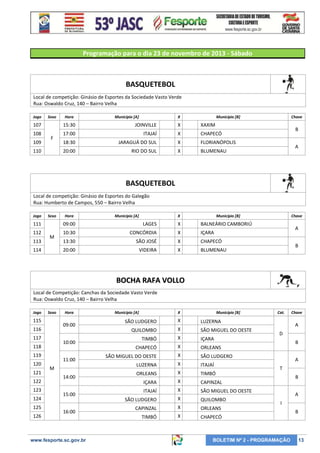 Programação para o dia 23 de novembro de 2013 - Sábado

BASQUETEBOL
Local de competição: Ginásio de Esportes da Sociedade Vasto Verde
Rua: Oswaldo Cruz, 140 – Bairro Velha
Jogo

Sexo

Hora

Município [A]

X

Município [B]

107

15:30

JOINVILLE

X

XAXIM

108

17:00

ITAJAÍ

X

CHAPECÓ

18:30

JARAGUÁ DO SUL

X

FLORIANÓPOLIS

20:00

RIO DO SUL

X

Chave

BLUMENAU

109

F

110

B
A

BASQUETEBOL
Local de competição: Ginásio de Esportes do Galegão
Rua: Humberto de Campos, 550 – Bairro Velha
Jogo

Sexo

Hora

Município [A]

X

Município [B]

111

09:00

LAGES

X

BALNEÁRIO CAMBORIÚ

112

10:30

CONCÓRDIA

X

IÇARA

13:30

SÃO JOSÉ

X

CHAPECÓ

20:00

VIDEIRA

X

Chave

BLUMENAU

113

M

114

A
B

BOCHA RAFA VOLLO
Local de Competição: Canchas da Sociedade Vasto Verde
Rua: Oswaldo Cruz, 140 – Bairro Velha
Jogo

Sexo

115

09:00

116
117

10:00

118
119
120
121
122
123
124
125
126

Hora

11:00
M
14:00
15:00
16:00

www.fesporte.sc.gov.br

Município [A]

X

Município [B]

SÃO LUDGERO

X

LUZERNA

QUILOMBO

X

SÃO MIGUEL DO OESTE

TIMBÓ

X

IÇARA

CHAPECÓ

X

ORLEANS

SÃO MIGUEL DO OESTE

X

SÃO LUDGERO

LUZERNA

X

ITAJAÍ

ORLEANS

X

TIMBÓ

IÇARA

X

CAPINZAL

ITAJAÍ

X

SÃO MIGUEL DO OESTE

SÃO LUDGERO

X

QUILOMBO

CAPINZAL

X

ORLEANS

TIMBÓ

X

Cat.

CHAPECÓ

Chave

A
D
B
A
T
B
A
I

BOLETIM Nº 2 - PROGRAMAÇÃO

B

13

 