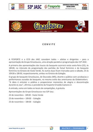 CONVITE

A FESPORTE e a CCO dos JASC convidam todos – atletas e dirigentes – para a
apresentação do Grupo Ginasloucos, uma atração paralela à programação dos 53º JASC.
A primeira das apresentações dos loucos do basquete ocorrerá nesta sexta-feira (22), às
18h30, no intervalo da programação das partidas do futsal feminino e do basquete
feminino no Ginásio do Vasto Verde. As outras duas ficam marcadas para o sábado, 23 às
10h30 e 18h30, respectivamente, ambas no Ginásio do Galegão.
O grupo de basquete Ginasloucos, de Dourados (MS), diverte o público com acrobacias e
performances ousadas de basquete, no mesmo estilo dos americanos do Globetrotters.
“A ideia é entreter o público e proporcionar momentos de alegria e descontração
durante os Jasc”, afirmou o presidente da Fesporte Erivaldo Caetano Jr.
A entrada, como em todos os locais de competições, é gratuita.
Apresentações do Grupo Ginasloucos nos 53º Jasc:
22 de novembro - 18h30 - Vasto Verde
23 de novembro – 10h30 - Galegão
23 de novembro – 18h30 - Galegão

www.fesporte.sc.gov.br

BOLETIM Nº 2 - PROGRAMAÇÃO

2

 