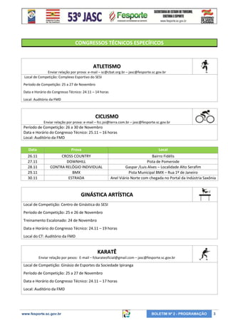 CONGRESSOS TÉCNICOS ESPECÍFICOS

ATLETISMO
Enviar relação por prova: e-mail – sc@cbat.org.br – jasc@fesporte.sc.gov.br
Local de Competição: Complexo Esportivo do SESI
Período de Competição: 25 a 27 de Novembro
Data e Horário do Congresso Técnico: 24.11 – 14 horas
Local: Auditório da FMD

CICLISMO
Enviar relação por prova: e-mail – fcc.joi@terra.com.br – jasc@fesporte.sc.gov.br

Período de Competição: 26 a 30 de Novembro
Data e Horário do Congresso Técnico: 25.11 – 16 horas
Local: Auditório da FMD
Data

Prova

Local

26.11
27.11
28.11
29.11
30.11

CROSS COUNTRY
DOWNHILL
CONTRA RELÓGIO INDIVIDUAL
BMX
ESTRADA

Bairro Fidélis
Pista de Pomerode
Gaspar /Luis Alves – Localidade Alto Serafim
Pista Municipal BMX – Rua 1º de Janeiro
Anel Viário Norte com chegada no Portal da Indústria Saxônia

GINÁSTICA ARTÍSTICA
Local de Competição: Centro de Ginástica do SESI
Período de Competição: 25 e 26 de Novembro
Treinamento Escalonado: 24 de Novembro
Data e Horário do Congresso Técnico: 24.11 – 19 horas
Local do CT: Auditório da FMD

KARATÊ
Enviar relação por pesos: E-mail – fckarateoficial@gmail.com – jasc@fesporte.sc.gov.br

Local de Competição: Ginásio de Esportes da Sociedade Ipiranga
Período de Competição: 25 a 27 de Novembro
Data e Horário do Congresso Técnico: 24.11 – 17 horas
Local: Auditório da FMD

www.fesporte.sc.gov.br

BOLETIM Nº 2 - PROGRAMAÇÃO

3

 