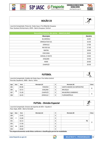 BOLÃO 23
Local de Competição: Pistas do Clube Caça e Tiro Ribeirão Itoupava
Rua: Gustavo Zimmermann, 4550 – Bairro Itoupava Central

Reconhecimento de pi sta - MASCULINO
Município

Horário

BLUMENAU

16:00

JARAGUÁ DO SUL

16:30

JOINVILLE

17:00

RIO DO SUL

17:30

MAFRA

18:00

CRICIÚMA

18:30

HERVAL D´OESTE

19:00

JOAÇABA

19:30

IRANÍ

20:00

CHAPECÓ

20:30

FUTEBOL
Local de Competição: Estádio do Clube Caça e Tiro Velha Central
Rua dos Caçadores, 3680 – Bairro Velha
Jogo

Sexo

Hora

Município [A]

X

Município [B]

385

09:00

PARAÍSO

X

SANTO AMARO DA IMPERATRIZ

386

10:15

JOAÇABA

X

BRUSQUE

15:30

CHAPECÓ

X

BALNEÁRIO CAMBORIÚ

16:45

JOINVILLE

X

Chave

FLORIANÓPOLIS

387

M

388

B
A

FUTSAL - Divisão Especial
Local de Competição: Ginásio de Esportes do SESI – Quadra 5
Rua: Itajaí, 3434 – Bairro Vorstadt
Jogo

Sexo

389

Hora

Município [A]

X

13:45

X

391

16:15

X

392

17:30

X

18:45

Chave

X

15:00

Município [B]

X

390

393

F

M

TV

U

394
20:00
X
*Os emparceiramentos serão feitos conforme a classificação parcial da modalidade.

www.fesporte.sc.gov.br

BOLETIM Nº 2 - PROGRAMAÇÃO

32

 