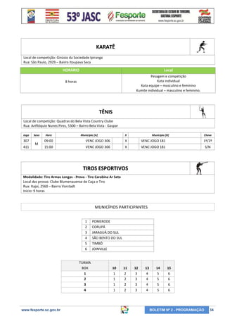 KARATÊ
Local de competição: Ginásio da Sociedade Ipiranga
Rua: São Paulo, 2929 – Bairro Itoupava Seca

HORÁRIO

Local

8 horas

Pesagem e competição
Kata individual
Kata equipe – masculino e feminino
Kumite individual – masculino e feminino.

TÊNIS
Local de competição: Quadras do Bela Vista Country Clube
Rua: Anfilóquio Nunes Pires, 5300 – Bairro Bela Vista - Gaspar
Jogo

307
411

Sexo

M

Hora

Município [A]

X

Município [B]

Chave

09:00

VENC JOGO 306

X

VENC JOGO 181

1º/2º

15:00

VENC JOGO 306

X

VENC JOGO 181

S/N

TIROS ESPORTIVOS
Modalidade: Tiro Armas Longas - Prova - Tiro Carabina Ar Seta
Local das provas: Clube Blumenauense de Caça e Tiro
Rua: Itajaí, 2560 – Bairro Vorstadt
Início: 9 horas

MUNICÍPIOS PARTICIPANTES
1
2
3
4
5
6

TURMA
BOX
1
2
3
4

www.fesporte.sc.gov.br

POMERODE
CORUPÁ
JARAGUÁ DO SUL
SÃO BENTO DO SUL
TIMBÓ
JOINVILLE

10
1
1
1
1

11
2
2
2
2

12
3
3
3
3

13
4
4
4
4

14
5
5
5
5

15
6
6
6
6

BOLETIM Nº 2 - PROGRAMAÇÃO

34

 