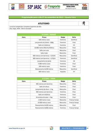 Programação para o dia 27 de novembro de 2013 – Quarta Feira

ATLETISMO
Local de Competição: Complexo Esportivo do SESI
Rua: Itajaí, 3434 – Bairro Vorstadt

5ª ETAPA – MANHÃ
Hora

Prova

Naipe

Série

100 metros rasos

Feminino

Semifinal

Lançamento do dardo – 600g

Feminino

Final

Salto em distância

Feminino

H5

10.000 metros Marcha Atlética

Masculino

Final

Salto com vara

Masculino

Final

Salto triplo

Masculino

Final

400 metros com barreiras – 0,914m

Masculino

Semifinal

400 metros com barreiras – 0,762m

Feminino

Semifinal

Lançamento do dardo

Feminino

H6

5.000 metros rasos

Feminino

Final

100 metros rasos

Feminino

Final

Revezamento 4x100 metros

Masculino

Semifinal

800 metros rasos

Heptatlo

H7

Prova

Naipe

Série

400 metros com barreiras

Masculino

Final

Salto em altura

Feminino

Final

Lançamento do disco – 2 kg

Masculino

Final

400 metros com barreiras

Feminino

Final

Salto em distância

Feminino

Final

Arremesso do peso – 4 kg

Feminino

Final

1.500 metros rasos

Masculino

Final p/ tempo

10.000 metros rasos

Masculino

Final p/ tempo

Revezamento 4x100 metros

Masculino

Final

Revezamento 4x400 metros

Feminino

Final p/ tempo

6ª ETAPA – TARDE
Hora

www.fesporte.sc.gov.br

BOLETIM Nº 2 - PROGRAMAÇÃO

44

 