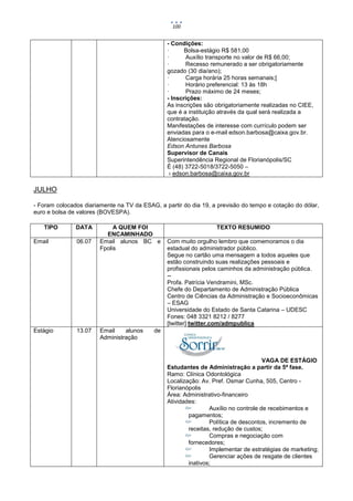 100


                                                - Condições:
                                                ·      Bolsa-estágio R$ 581,00
                                                ·      Auxílio transporte no valor de R$ 66,00;
                                                ·      Recesso remunerado a ser obrigatoriamente
                                                gozado (30 dia/ano);
                                                ·      Carga horária 25 horas semanais;[
                                                ·      Horário preferencial: 13 às 18h
                                                ·      Prazo máximo de 24 meses;
                                                - Inscrições:
                                                As inscrições são obrigatoriamente realizadas no CIEE,
                                                que é a instituição através da qual será realizada a
                                                contratação.
                                                Manifestações de interesse com currículo podem ser
                                                enviadas para o e-mail edson.barbosa@caixa.gov.br.
                                                Atenciosamente
                                                Edson Antunes Barbosa
                                                Supervisor de Canais
                                                Superintendência Regional de Florianópolis/SC
                                                É (48) 3722-5018/3722-5050 –
                                                 › edson.barbosa@caixa.gov.br

JULHO

- Foram colocados diariamente na TV da ESAG, a partir do dia 19, a previsão do tempo e cotação do dólar,
euro e bolsa de valores (BOVESPA).

   TIPO        DATA          A QUEM FOI                           TEXTO RESUMIDO
                          ENCAMINHADO
Email          06.07    Email alunos BC e       Com muito orgulho lembro que comemoramos o dia
                        Fpolis                  estadual do administrador público.
                                                Segue no cartão uma mensagem a todos aqueles que
                                                estão construindo suas realizações pessoais e
                                                profissionais pelos caminhos da administração pública.
                                                --
                                                Profa. Patrícia Vendramini, MSc.
                                                Chefe do Departamento de Administração Pública
                                                Centro de Ciências da Administração e Socioeconômicas
                                                – ESAG
                                                Universidade do Estado de Santa Catarina – UDESC
                                                Fones: 048 3321 8212 / 8277
                                                [twitter] twitter.com/admpublica
Estágio        13.07    Email    alunos    de
                        Administração


                                                                                     VAGA DE ESTÁGIO
                                                Estudantes de Administração a partir da 5ª fase.
                                                Ramo: Clínica Odontológica
                                                Localização: Av. Pref. Osmar Cunha, 505, Centro -
                                                Florianópolis
                                                Área: Administrativo-financeiro
                                                Atividades:
                                                                Auxílio no controle de recebimentos e
                                                        pagamentos;
                                                                Política de descontos, incremento de
                                                        receitas, redução de custos;
                                                                Compras e negociação com
                                                        fornecedores;
                                                                Implementar de estratégias de marketing;
                                                                Gerenciar ações de resgate de clientes
                                                        inativos;
 