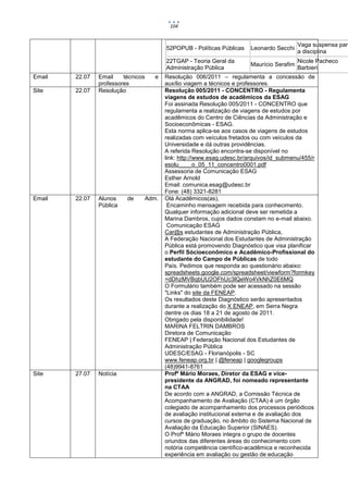 104


                                                                                           Vaga suspensa para
                                        52POPUB - Políticas Públicas    Leonardo Secchi
                                                                                           a disciplina
                                        22TGAP - Teoria Geral da                           Nicole Pacheco
                                                                        Maurício Serafim
                                        Administração Pública                              Barbieri
Email   22.07   Email    técnicos   e   Resolução 006/2011 – regulamenta a concessão de
                professores             auxílio viagem a técnicos e professores.
Site    22.07   Resolução               Resolução 005/2011 - CONCENTRO - Regulamenta
                                        viagens de estudos de acadêmicos da ESAG
                                        Foi assinada Resolução 005/2011 - CONCENTRO que
                                        regulamenta a realização de viagens de estudos por
                                        acadêmicos do Centro de Ciências da Administração e
                                        Socioeconômicas - ESAG.
                                        Esta norma aplica-se aos casos de viagens de estudos
                                        realizadas com veículos fretados ou com veículos da
                                        Universidade e dá outras providências.
                                        A referida Resolução encontra-se disponível no
                                        link: http://www.esag.udesc.br/arquivos/id_submenu/455/r
                                        esolu____o_05_11_concentro0001.pdf
                                        Assessoria de Comunicação ESAG
                                        Esther Arnold
                                        Email: comunica.esag@udesc.br
                                        Fone: (48) 3321-8281
Email   22.07   Alunos    de    Adm.    Olá Acadêmicos(as),
                Pública                  Encaminho mensagem recebida para conhecimento.
                                        Qualquer informação adicional deve ser remetida a
                                        Marina Dambros, cujos dados constam no e-mail abaixo.
                                         Comunicação ESAG
                                        Car@s estudantes de Administração Pública,
                                        A Federação Nacional dos Estudantes de Administração
                                        Pública está promovendo Diagnóstico que visa planificar
                                        o Perfil Sócioeconômico e Acadêmico-Profissional do
                                        estudante do Campo de Públicas de todo
                                        País. Pedimos que responda ao questionário abaixo:
                                        spreadsheets.google.com/spreadsheet/viewform?formkey
                                        =dDhzMVBqbUU2OFhUc3lQeWo4VkNhZ0E6MQ
                                        O Formulário também pode ser acessado na sessão
                                        "Links" do site da FENEAP.
                                        Os resultados deste Diagnóstico serão apresentados
                                        durante a realização do X ENEAP, em Serra Negra
                                        dentre os dias 18 a 21 de agosto de 2011.
                                        Obrigado pela disponibilidade!
                                        MARINA FELTRIN DAMBROS
                                        Diretora de Comunicação
                                        FENEAP | Federação Nacional dos Estudantes de
                                        Administração Pública
                                        UDESC/ESAG - Florianópolis - SC
                                        www.feneap.org.br | @feneap | googlegroups
                                        (48)9941-8761
Site    27.07   Notícia                 Profº Mário Moraes, Diretor da ESAG e vice-
                                        presidente da ANGRAD, foi nomeado representante
                                        na CTAA
                                        De acordo com a ANGRAD, a Comissão Técnica de
                                        Acompanhamento de Avaliação (CTAA) é um órgão
                                        colegiado de acompanhamento dos processos periódicos
                                        de avaliação institucional externa e de avaliação dos
                                        cursos de graduação, no âmbito do Sistema Nacional de
                                        Avaliação da Educação Superior (SINAES).
                                        O Profº Mário Moraes integra o grupo de docentes
                                        oriundos das diferentes áreas do conhecimento com
                                        notória competência científico-acadêmica e reconhecida
                                        experiência em avaliação ou gestão de educação
 