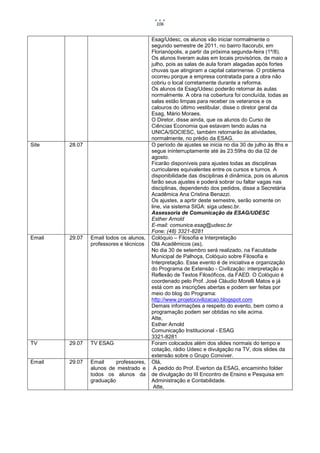 106


                                         Esag/Udesc, os alunos vão iniciar normalmente o
                                         segundo semestre de 2011, no bairro Itacorubi, em
                                         Florianópolis, a partir da próxima segunda-feira (1º/8).
                                         Os alunos tiveram aulas em locais provisórios, de maio a
                                         julho, pois as salas de aula foram alagadas após fortes
                                         chuvas que atingiram a capital catarinense. O problema
                                         ocorreu porque a empresa contratada para a obra não
                                         cobriu o local corretamente durante a reforma.
                                         Os alunos da Esag/Udesc poderão retornar às aulas
                                         normalmente. A obra na cobertura foi concluída, todas as
                                         salas estão limpas para receber os veteranos e os
                                         calouros do último vestibular, disse o diretor geral da
                                         Esag, Mário Moraes.
                                         O Diretor, disse ainda, que os alunos do Curso de
                                         Ciências Economia que estavam tendo aulas na
                                         UNICA/SOCIESC, também retornarão às atividades,
                                         normalmente, no prédio da ESAG.
Site    28.07                            O período de ajustes se inicia no dia 30 de julho às 8hs e
                                         segue ininterruptamente até às 23:59hs do dia 02 de
                                         agosto.
                                         Ficarão disponíveis para ajustes todas as disciplinas
                                         curriculares equivalentes entre os cursos e turnos. A
                                         disponibilidade das disciplinas é dinâmica, pois os alunos
                                         farão seus ajustes e poderá sobrar ou faltar vagas nas
                                         disciplinas, dependendo dos pedidos, disse a Secretária
                                         Acadêmica Ana Cristina Benazzi.
                                         Os ajustes, a aprtir deste semestre, serão somente on
                                         line, via sistema SIGA: siga.udesc.br.
                                         Assessoria de Comunicação da ESAG/UDESC
                                         Esther Arnold
                                         E-mail: comunica.esag@udesc.br
                                         Fone: (48) 3321-8281
Email   29.07   Email todos os alunos,   Colóquio – Filosofia e Interpretação
                professores e técnicos   Olá Acadêmicos (as),
                                         No dia 30 de setembro será realizado, na Faculdade
                                         Municipal de Palhoça, Colóquio sobre Filosofia e
                                         Interpretação. Esse evento é de iniciativa e organização
                                         do Programa de Extensão - Civilização: interpretação e
                                         Reflexão de Textos Filosóficos, da FAED. O Colóquio é
                                         coordenado pelo Prof. José Cláudio Morelli Matos e já
                                         está com as inscrições abertas e podem ser feitas por
                                         meio do blog do Programa:
                                         http://www.projetocivilizacao.blogspot.com
                                         Demais informações a respeito do evento, bem como a
                                         programação podem ser obtidas no site acima.
                                         Atte,
                                         Esther Arnold
                                         Comunicação Institucional - ESAG
                                         3321-8281
TV      29.07   TV ESAG                  Foram colocados além dos slides normais do tempo e
                                         cotação, rádio Udesc e divulgação na TV, dois slides da
                                         extensão sobre o Grupo Conviver.
Email   29.07   Email     professores,   Olá,
                alunos de mestrado e      A pedido do Prof. Everton da ESAG, encaminho folder
                todos os alunos da       de divulgação do III Encontro de Ensino e Pesquisa em
                graduação                Administração e Contabilidade.
                                          Atte,
 