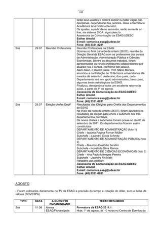 108


                                              farão seus ajustes e poderá sobrar ou faltar vagas nas
                                              disciplinas, dependendo dos pedidos, disse a Secretária
                                              Acadêmica Ana Cristina Benazzi.
                                              Os ajustes, a partir deste semestre, serão somente on
                                              line, via sistema SIGA: siga.udesc.br.
                                              Assessoria de Comunicação da ESAG/UDESC
                                              Esther Arnold
                                              E-mail: comunica.esag@udesc.br
                                              Fone: (48) 3321-8281
Site          29.07    Reunião Professores    Reunião Professores da ESAG
                                              Ocorreu no final da tarde de ontem (28.07), reunião da
                                              Direção Geral da ESAG com os professores dos cursos
                                              de Administração, Administração Pública e Ciências
                                              Econômicas. Dentre os assuntos tratados, foram
                                              apresentados os novos professores colaboradores que
                                              atuarão nos 3 cursos, conforme foto abaixo.
                                              Além disso, o Diretor Geral, Prof. Mário Moraes,
                                              anunciou a contratação de 10 técnicos universitários até
                                              meados de setembro deste ano, dos quais, cada
                                              Departamento terá um apoio administrativo, bem como,
                                              algumas áreas estratégicas da ESAG.
                                              Finalizou, desejando a todos um excelente retorno às
                                              aulas, a partir de 1º de agosto.
                                              Assessoria de Comunicação da ESAG/UDESC
                                              Esther Arnold
                                              E-mail: comunica.esag@udesc.br
                                              Fone: (48) 3321-8281
Site          29.07    Eleição chefes Deptº   Resultados das Eleições para Chefia dos Departamentos
                                              da ESAG
                                              No início da noite de ontem (28.07), foram apurados os
                                              resultados da eleição para chefe e subchefe dos três
                                              departamentos da ESAG.
                                              Os novos chefes e subchefes tomam posse no dia 03 de
                                              setembro de 2011. Os departamentos ficaram assim
                                              constituídos:
                                              DEPARTAMENTO DE ADMINISTRAÇÃO (foto 1)
                                              Chefe – Isabela Regina Fornari Müller
                                              Subchefe – Leandro Costa Schmitz
                                              DEPARTAMENTO DE ADMINISTRAÇÃO PÚBLICA (foto
                                              2)
                                              Chefe – Maurício Custódio Serafim
                                              Subchefe - Ivoneti da Silva Ramos
                                              DEPARTAMENTO DE CIÊNCIAS ECONÔMICAS (foto 3)
                                              Chefe – Ana Paula Menezes Pereira
                                              Subchefe - Lisandro Fin Nishi
                                              Parabéns aos eleitos!!!
                                              Assessoria de Comunicação da ESAG/UDESC
                                              Esther Arnold
                                              E-mail: comunica.esag@udesc.br
                                              Fone: (48) 3321-8281


AGOSTO

- Foram colocados diariamente na TV da ESAG a previsão do tempo e cotação do dólar, euro e bolsa de
valores (BOVESPA).

       TIPO   DATA         A QUEM FOI                           TEXTO RESUMIDO
                          ENCAMINHADO
Site          01.08    Alunos                 Formatura da ESAG 2011.1
                       ESAG/Florianópolis     Hoje, 1º de agosto, às 10 horas no Centro de Eventos da
 