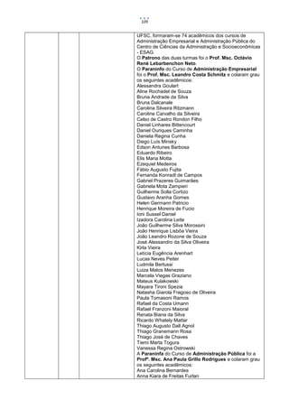 109


UFSC, formaram-se 74 acadêmicos dos cursos de
Administração Empresarial e Administração Pública do
Centro de Ciências da Administração e Socioeconômicas
- ESAG.
O Patrono das duas turmas foi o Prof. Msc. Octávio
René Lebarbenchon Neto.
O Paraninfo do Curso de Administração Empresarial
foi o Prof. Msc. Leandro Costa Schmitz e colaram grau
os seguintes acadêmicos:
Alessandra Goulart
Aline Rochadel de Souza
Bruna Andrade da Silva
Bruna Dalcanale
Carolina Silveira Ritzmann
Caroline Carvalho da Silveira
Celso de Castro Rondon Filho
Daniel Linhares Bittencourt
Daniel Ouriques Caminha
Daniela Regina Cunha
Diego Luís Minsky
Edson Antunes Barbosa
Eduardo Ribeiro
Elis Maria Motta
Ezequiel Medeiros
Fábio Augusto Fujita
Fernanda Konradt de Campos
Gabriel Prazeres Guimarães
Gabriela Mota Zampieri
Guilherme Solla Cortizo
Gustavo Aranha Gomes
Helen Germann Patricio
Henrique Moreira de Fucio
Ioni Sussel Daniel
Izadora Carolina Leite
João Guilherme Silva Morossini
João Henrique Lisbôa Vieira
João Leandro Rozone de Souza
José Alessandro da Silva Oliveira
Kirla Vieira
Letícia Eugência Arenhart
Lucas Neves Peiter
Ludmila Bertussi
Luiza Matos Menezes
Marcela Viegas Graziano
Mateus Kulakowski
Mayara Tironi Spezia
Natasha Giarola Fragoso de Oliveira
Paula Tomasoni Ramos
Rafael da Costa Umann
Rafael Franzoni Maioral
Renata Biana da Silva
Ricardo Whately Mattar
Thiago Augusto Dall Agnol
Thiago Granemann Rosa
Thiago José de Chaves
Tiemi Marta Togura
Vanessa Regina Ostrowski
A Paraninfa do Curso de Administração Pública foi a
Profª. Msc. Ana Paula Grillo Rodrigues e colaram grau
os seguintes acadêmicos:
Ana Carolina Bernardes
Anna Kiara de Freitas Furlan
 