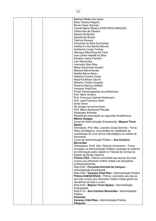 110


Bárbara Müller dos Anjos
Brisa Teixeira Pagano
Bruno Cesar Antunes
Camila Maria Oliveira (POR PROCURAÇÃO)
Carlos Aita de Oliveira
Daiane De Bortoli
Daniele De Bortoli
Fabrício Devens
Fernanda da Silva Guimarães
Guilherme dos Santos Murara
Guilherme Longo Triches
Henrique Mendonça de Faria
Ivan Carlos Haertel da Silva
Karoline Joana Franken
Lais Marcondes
Leonardo Silva Reis
Maria Greisimare Goulart
Mariana Maria Nunes
Natália Berns Abreu
Natasha Cristine Costa
Nayanna Moser Zacchi
Roberta Timboni Kuzolitz
Rosania Marcos Golfetto
Vanessa Vidal Riso
Foram homenageados os professores:
Prof. Nério Amboni
Prof. Francisco Gabriel Heidemann
Prof. José Francisco Salm
Omar Omar
Os amigos da turma foram:
Prof. Maria Aparecida Pascale
Elisângela Andrade
Receberam premiação os seguintes Acadêmicos:
Melhor Estágio
Curso de Administração Empresarial - Mayara Tironi
Spezia
Orientador: Prof. Msc. Leandro Costa Schmitz - Tema:
Plano de Negócio: uma análise da viabilidade da
constituição de uma clínica odontológica na cidade de
Schroeder.
Curso de Administração Pública - Ana Carolina
Bernardes
Orientadora: Profª. Msc. Patrícia Vendramini - Tema:
Inovação na Administração Pública: proposta do sistema
de informação pelno digital no Tribunal de Contas do
Estado de Santa Catarina.
Prêmio CRA - Prêmio concedido aos alunos dos dois
cursos que obtiveram melhor média nas disciplinas
profissionalizantes.
Nota 9,60 - Fernanda Konradt de Campos -
Administração Empresarial
Nota 9,60 - Vanessa Vidal Riso - Administração Pública
Prêmio SAESC/ESAG - Prêmio concedido aos alunos
dos dois cursos que obtiveram melhor média geral nas
disciplinas de todo o curso.
Nota 9,55 - Mayara Tironi Spezia - Administração
Empresarial
Nota 9,13 - Ana Carolina Bernardes - Administração
Pública
Extensão
Vanessa Vidal Riso - Administração Pública
Pesquisa
 