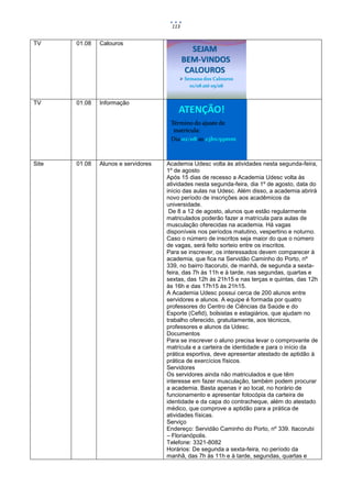 113


TV     01.08   Calouros
                                               SEJAM
                                            BEM-VINDOS
                                             CALOUROS
                                          Semana dos Calouros
                                             01/08 até 05/08


TV     01.08   Informação
                                         ATENÇÃO!
                                      Término do ajuste de
                                       matrícula:
                                      Dia 02/08 as 23hs:59mm



Site   01.08   Alunos e servidores   Academia Udesc volta às atividades nesta segunda-feira,
                                     1º de agosto
                                     Após 15 dias de recesso a Academia Udesc volta às
                                     atividades nesta segunda-feira, dia 1º de agosto, data do
                                     início das aulas na Udesc. Além disso, a academia abrirá
                                     novo período de inscrições aos acadêmicos da
                                     universidade.
                                      De 8 a 12 de agosto, alunos que estão regularmente
                                     matriculados poderão fazer a matrícula para aulas de
                                     musculação oferecidas na academia. Há vagas
                                     disponíveis nos períodos matutino, vespertino e noturno.
                                     Caso o número de inscritos seja maior do que o número
                                     de vagas, será feito sorteio entre os inscritos.
                                     Para se inscrever, os interessados devem comparecer à
                                     academia, que fica na Servidão Caminho do Porto, nº
                                     339, no bairro Itacorubi, de manhã, de segunda a sexta-
                                     feira, das 7h às 11h e à tarde, nas segundas, quartas e
                                     sextas, das 12h às 21h15 e nas terças e quintas, das 12h
                                     às 16h e das 17h15 às 21h15.
                                     A Academia Udesc possui cerca de 200 alunos entre
                                     servidores e alunos. A equipe é formada por quatro
                                     professores do Centro de Ciências da Saúde e do
                                     Esporte (Cefid), bolsistas e estagiários, que ajudam no
                                     trabalho oferecido, gratuitamente, aos técnicos,
                                     professores e alunos da Udesc.
                                     Documentos
                                     Para se inscrever o aluno precisa levar o comprovante de
                                     matrícula e a carteira de identidade e para o início da
                                     prática esportiva, deve apresentar atestado de aptidão à
                                     prática de exercícios físicos.
                                     Servidores
                                     Os servidores ainda não matriculados e que têm
                                     interesse em fazer musculação, também podem procurar
                                     a academia. Basta apenas ir ao local, no horário de
                                     funcionamento e apresentar fotocópia da carteira de
                                     identidade e da capa do contracheque, além do atestado
                                     médico, que comprove a aptidão para a prática de
                                     atividades físicas.
                                     Serviço
                                     Endereço: Servidão Caminho do Porto, nº 339. Itacorubi
                                     – Florianópolis.
                                     Telefone: 3321-8082
                                     Horários: De segunda a sexta-feira, no período da
                                     manhã, das 7h às 11h e à tarde, segundas, quartas e
 