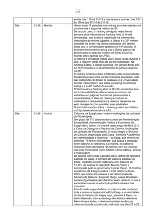114


                         sextas das 12h às 21h15 e nas terças e quintas, das 12h
                         às 16h e das 17h15 às 21h15.
Site   01.08   Notícia   Udesc sobe 11 posições em ranking de universidades e é
                         considerada a segunda melhor de SC
                         De acordo como o ranking divulgado neste fim de
                         semana pela Webometrics Ranking Web of World
                         Universities, que avalia a visibilidade na internet das
                         instituições de ensino superior, a Udesc é a 33º melhor
                         colocada no Brasil. Na última publicação, em janeiro
                         deste ano, a universidade aparecia na 44º posição. O
                         levantamento mostrou ainda que a Udesc passou de
                         terceira para a segunda melhor de Santa Catarina,
                         ficando atrás apenas da UFSC.
                         O ranking é divulgado desde 2004, duas vezes durante o
                         ano, e leva em conta mais de 20 mil instituições. Na
                         América Latina, a Udesc aparecia, em janeiro deste ano,
                         na 112ª posição e no levantamento de julho já aparece
                         na 66ª.
                         O ranking América Latina é liderado pelas universidades
                         brasileiras já que entre as dez primeiras colocadas, sete
                         são instituições do Brasil. O destaque é a Universidade
                         de São Paulo (USP), que lidera o ranking na América
                         Latina e é a 43ª melhor do mundo.
                         O Webometrics Ranking Web of World Universities leva
                         em conta estatísticas relacionadas ao número de
                         visitantes em páginas da internet pertencentes a
                         universidades. A ideia do ranking é motivar as
                         instituições e pesquisadores a estarem presentes na
                         web, divulgando com precisão suas atividades.
                         Outras informações sobre o ranking podem ser obtidas
                         no http://www.webometrics.info/
Site   01.08   Notícia   Calouros da Esag/Udesc visitam instituições de caridade
                         de Florianópolis
                         Um grupo de 170 calouros dos cursos de Administração
                         Empresarial, Administração Pública e Economia, da
                         Esag/Udesc visitou, na manhã desta segunda-feira (01),
                         a Casa da Criança e o Recanto de Carinho, instituições
                         de caridade de Florianópolis. A visita integra a Semana
                         do Calouro, organizada pelo Daag - Diretório Acadêmico
                         de Administração e Gerência – da Esag, que termina no
                         domingo (7) com o churrastrote, que busca a interação
                         entre calouros e veteranos. De manhã, os calouros
                         desenvolveram atividades recreativas com as crianças
                         das duas instituições como futebol, cama elástica, pintura
                         e maquiagem.
                         De acordo com Diogo Carvalho Silva, diretor de relações
                         públicas do Daag, a Semana do Calouro substitui os
                         trotes, proibidos a partir deste ano com base na lei
                         15.431, de autoria do deputado Marcos Vieira e
                         sancionada pelo ex-governador Leonel Pavan. O diretório
                         acadêmico da Esag já realiza o trote solidário desde
                         2003, que neste ano passou a ser denominado de
                         Semana do Calouro. Segundo Diogo, essas atividades
                         sociais organizadas pelo diretório visam retribuir “o que a
                         sociedade investe na educação pública através dos
                         impostos”.
                         À tarde desta segunda-feira, os calouros vão conhecer
                         toda a estrutura organizacional da Esag, e as atividades
                         do dia terminam com happy hour, próximo à Fiesc, no
                         bairro Itacorubi, com a presença dos alunos veteranos.
                         Além dessas ações, o diretório também auxiliou os
                         calouros durante a matrícula, realizada nos dias 21 e 22
 