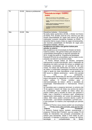 117


TV     03.08   Alunos e professores
                                        Submissão de Artigos – EnGPR E
                                        EnEPO
                                         Prazo para submissão de artigos: 10 de agosto
                                         Data: 20 a 22 de novembro, na cidade de João Pessoa/PB

                                         EnGPR - III Encontro de Gestão de Pessoas e Relações de
                                          Trabalho

                                         EnEPQ - Encontro de Ensino e Pesquisa em
                                          Administração e Contabilidade

                                         Os artigos com melhores avaliações receberão fast track para
                                          publicação em periódicos com classificação maior ou igual
                                          Qualis B2.




Site   03.08   Site                   Disciplinas Isoladas – Comunicado
                                      Na tarde desta quarta-feira (03.08), o Diretor de Ensino
                                      da ESAG, Prof. Arnaldo José de Lima, informou que não
                                      haverá disponibilidade de vagas para alunos de outras
                                      instituições cursarem disciplinas isoladas na ESAG. “A
                                      demanda interna ocupou todas as vagas remanescentes,
                                      não havendo possibilidade de liberação de vagas para
                                      Disciplinas Isoladas”, afirmou.
                                      Acadêmicos da Udesc irão ganhar bolsas para
                                      estudar no exterior
                                      Dez acadêmicos da Universidade do Estado de Santa
                                      Catarina (Udesc) irão ganhar bolsas para estudar em
                                      universidades estrangeiras no segundo semestre de
                                      2012. A ação faz parte do Programa de Mobilidade
                                      Estudantil (Prome) da universidade, que foi criado no ano
                                      passado e já está em sua terceira edição.
                                          O Prome oferece bolsas de estudos, transporte
                                      internacional e auxílio-manutenção para a realização de
                                      disciplinas da matriz curricular de cursos ou estágios em
                                      instituições conveniadas por um período de até seis
                                      meses. As bolsas são distribuídas em todos os centros
                                      da Udesc e contemplam passagens internacionais (ida e
                                      volta) e ajuda de custo equivalente a seis parcelas de
                                      600 euros ou dólares americanos - sendo uma parcela
                                      por             mês             por              participante.
                                      “As bolsas serão distribuídas em até 50% para países de
                                      língua portuguesa ou espanhola e a outra metade para
                                      outros     países.     O    Prome      contribui    para      a
                                      internacionalização da Udesc”, afirma o secretário de
                                      Cooperação Interinstitucional e Internacional, Amauri
                                      Bogo
                                      As inscrições para o programa terminam no próximo dia
                                      18 de agosto e devem ser feitas nos centros de ensino
                                      da universidade. Cada unidade da Udesc utiliza seu
                                      próprio critério para a escolha do aluno que ganhará a
                                      bolsa, mas o benefício é exclusivo para acadêmicos
                                      regularmente matriculados em cursos de graduação da
                                      Udesc. Além disso, podem concorrer alunos a partir da
                                      terceira fase – que tenham completado o primeiro ano –
                                      e que possuam no máximo uma reprovação por período
                                      letivo.
                                      O edital do Prome e seus anexos podem ser encontrados
                                      no        sitehttp://www.udesc.br/make_page.php?id=792.
                                      “Ciência                   sem                    Fronteiras”
                                      O Governo Federal lançou também recentemente o
                                      programa “Ciência Sem Fronteira”, que vai custear 75 mil
                                      bolsas de intercâmbio nas principais universidades do
                                      exterior para estudantes, desde o nível médio ao pós-
                                      doutorado. A intenção é promover o avanço da ciência,
                                      tecnologia        e      competitividade      do         Brasil.
 