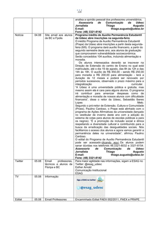 119


                                            analisa a opinião pessoal dos professores universitários.
                                                Assessoria      de    Comunicação         da     Udesc
                                            Jornalista                Thiago                   Augusto
                                            E-mail:                       thiago.augusto@udesc.br
                                            Fone: (48) 3321-8142
Notícia   04.08   Site email aos alunos     Programa inédito de Auxílio Permanência Estudantil
                  de BC e Fpolis            da Udesc abre inscrições na segunda-feira
                                            O inédito Programa de Auxílio Permanência Estudantil
                                            (Prape) da Udesc abre inscrições a partir desta segunda-
                                            feira (8/8). O programa dará auxílio financeiro, a partir do
                                            segundo semestre deste ano, aos alunos de graduação
                                            que comprovarem vulnerabilidade socioeconômica.
                                            Serão concedidos 104 auxílios, incluindo alimentação e
                                            moradia.
                                                Os alunos interessados deverão se inscrever na
                                            Direção de Extensão do centro de Ensino no qual está
                                            matriculado, até o dia 19 de agosto, das 8h às 12h e das
                                            14h às 18h. O auxílio de R$ 450,00 - sendo R$ 250,00
                                            para moradia e R$ 200,00 para alimentação - terá a
                                            duração de 12 meses e poderá ser renovado por
                                            períodos sucessivos, observado o prazo máximo para a
                                            integralização                                   curricular.
                                            “A Udesc é uma universidade pública e gratuita, mas
                                            mesmo assim ela é cara para alguns alunos. O programa
                                            irá contribuir para amenizar despesas como de
                                            alimentação e moradia de nossos alunos com dificuldade
                                            financeira”, disse o reitor da Udesc, Sebastião Iberes
                                            Lopes                                                  Melo.
                                            Segundo o pró-reitor de Extensão, Cultura e Comunidade
                                            (Proex), Paulino Cardoso, o Prape está alinhado com o
                                            programa de Ações Afirmativas da universidade (lançado
                                            no vestibular de inverno deste ano com a adoção do
                                            sistema de cotas para alunos de escolas públicas e para
                                            os negros). “É a promoção da inclusão social e étnica
                                            respeitando a diversidade cultural e contribuindo para a
                                            busca da erradicação das desigualdades sociais. Nós
                                            facilitamos o acesso dos alunos e agora vamos garantir a
                                            permanência deles na universidade”, afirmou Paulino
                                            Cardoso.
                                            O edital do Programa de Auxílio Permanência Estudantil
                                            pode ser acessado clicando aqui. Os alunos podem
                                            sanar dúvidas nos telefones 48.3321-8032 e 3321-8154.
                                            Assessoria        de    Comunicação          da      Udesc
                                            Jornalista                Thiago                   Augusto
                                            E-mail:                       thiago.augusto@udesc.br
                                            Fone: (48) 3321-8142
Twitter   05.08   Email      professores,   Para maior agilidade nas informações, sigam a ESAG no
                  técnicos e alunos de      Twitter: @esag_udesc
                  Floripa e BC              Esther Arnold
                                            Comunicação Institucional
                                            ESAG
TV        05.08   Informação
                                             Siga a ESAG no twitter


                                                 @esag_udesc


Edital    05.08   Email Professores         Encaminhado Edital PAEX 002/2011, PAEX e PRAPE.
 