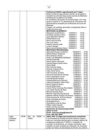 121


                                        Profissional ESAG e agendamento da 2ª etapa
                                        Nesta manhã de segunda-feira (09.08), foi divulgado o
                                        resultado da primeira etapa (prova escrita) do Mestrado
                                        Profissional e Acadêmico da ESAG.
                                        Os candidatos aprovados na primeira etapa, com nota
                                        igual ou superior a 7,0, participarão de uma prova oral,
                                        perante banca composta por professores do Curso de
                                        Mestrado.
                                        A seguir, os candidos aprovados e respectivas datas e
                                        horário da prova oral:
                                        MESTRADO ACADÊMICO
                                        Alessandra Knoll Pereira         15/08/2011      14:00
                                        Ana Elise Cardoso Inácio         15/08/2011      14:30
                                        Cauê Steinbach Silveira          15/08/2011      15:00
                                        Gisele Matos Lima                15/08/2011      15:30
                                        Ilane Frank da Silva             15/08/2011      16:30
                                        Ivan Luis Tonon                  15/08/2011      17:00
                                        Izadora Carolina Leite           15/08/2011      17:30
                                        Luciano Gorges                   15/08/2011      18:00
                                        Maria Letícia Barbosa Xavier 16/08/2011          14:00
                                        MESTRADO PROFISSIONAL
                                        Alexandre Stuepp Cavalcanti           16/08/2011     14:30
                                        Alfredo Ribeiro Cárdenas               16/08/2011 15:00
                                        Aline Stephany Wiese                   16/08/2011 15:30
                                        André Luiz Magalhães Rodrigues 16/08/2011 16:30
                                        Andréia Paternolli                     16/08/2011 17:00
                                        Ariane Sartori Hartmann                16/08/2011    17:30
                                        Cláudia Regina Sardá Vieira            16/08/2011 18:00
                                        Clóvis Matte                           17/08/2011    14:00
                                        Clóvis Renato Squio                   17/08/2011     14:30
                                        Eduardo Augusto Ecco                   17/08/2011 15:00
                                        Fábio Viana Gama                       17/08/2011 15:30
                                        Félix Fernando da Silva                17/08/2011    16:30
                                        Fernanda Konradt de Campos             17/08/2011 17:00
                                        Flávio José Moritz Júnior              17/08/2011 17:30
                                        Francieli Murila Ferreira               17/08/2011 18:00
                                        Graziela Marconcini Semann              18/08/2011 14:00
                                        Juliana Przybylsca Yañez Silva         18/08/2011 14:30
                                        Karina Paula de Souza                  18/08/2011 15:00
                                        Karyne Malischeski                     18/08/2011 15:30
                                        Letícia Palma Camargo Roumeliotis 18/08/2011 16:30
                                        Luiz carlos Pizzolo da Silva            18/08/2011 17:00
                                        Mariana Guedes Ariza                    18/08/2011 17:30
                                        Maurílio Tiago Brüning Schmitt          18/08/2011 18:00
                                        Natasha Giarola Fragoso de Oliveira 19/08/2011 14:00
                                        Paulo Gustavo M. de Faria Quinan          19/08/2011 14:30
                                        Pedro Girardello da Costa                 19/08/2011 15:00
                                        Rosangela Klumb                          19/08/2011 15:30
                                        Rosenberg Lucas da Silva                 19/08/2011 16:30
                                        Willian Carlos Narzetti                  19/08/2011 17:00
                                        Keliton da Silva Ferreira                19/08/2011 17:30
                                        Assessoria de Comunicação ESAG
                                        Esther Arnold
                                        Email: comunica.esag@udesc.br
                                        Fone: (48) 3321-8281
Vaga       09.08   Site da   ESAG   e   Udesc abre 10 vagas para professores substitutos
Processo           Twitter              A Universidade do Estado de Santa Catarina (Udesc)
Seletivo                                está com inscrições abertas para o processo seletivo de
                                        professores substitutos nº 09/2011. A seleção irá
                                        contratar 10 professores, em caráter temporário, para
                                        trabalhar em sete unidades da instituição. As inscrições
                                        podem ser feitas nas Secretarias de Ensino dos centros
 