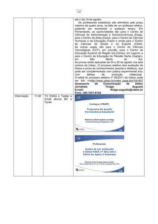 122


                                           até o dia 18 de agosto.
                                               Os professores substitutos são admitidos pelo prazo
                                           máximo de quatro anos, na falta de um professor efetivo,
                                           podendo ser exonerado a qualquer tempo. Em
                                           Florianópolis, as oportunidades são para o Centro de
                                           Ciências da Administração e Socioeconômicas (Esag),
                                           para o Centro de Artes (Ceart), para o Centro de Ciências
                                           Humanas e da Educação (Faed) e ainda para o Centro
                                           de Ciências da Saúde e do Esporte (Cefid).
                                           As outras vagas são para o Centro de Ciências
                                           Tecnológicas (CCT), em Joinville, para o Centro de
                                           Educação Superior da Região Sul (Ceres), em Laguna, e
                                           para o Centro de Educação do Planalto Norte (Ceplan),
                                           em            São         Bento          do            Sul.
                                           As provas serão aplicadas de 24 a 26 de agosto nos sete
                                           centros da Udesc. O processo seletivo terá avaliação de
                                           títulos e prova de conhecimentos (escrita e didática), que
                                           pode ser complementada com prática experimental e/ou
                                           com        defesa      de      produção       intelectual.
                                           O edital do processo seletivo nº 09/2011 da Udesc pode
                                           ser lido nohttp://www.udesc.br/make_page.php?id=857
                                           Assessoria        de    Comunicação        da      Udesc
                                           Jornalista                Thiago                 Augusto
                                           E-mail:                       thiago.augusto@udesc.br
                                           Fone: (48) 3321-8142
Informação   11.08   TV ESAG e Twitter e
                     Email alunos BC e
                     Fpolis
 
