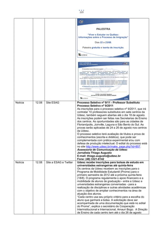 123




Notícia   12.08   Site ESAG               Processo Seletivo nº 9/11 - Professor Substituto
                                          Processo Seletivo nº 9/2011
                                          As inscrições para o processo seletivo nº 9/2011, que irá
                                          contratar 10 professores substitutos em sete centros da
                                          Udesc, também seguem abertas até o dia 18 de agosto.
                                          As inscrições podem ser feitas nas Secretarias de Ensino
                                          dos centros. As oportunidades são para as cidades de
                                          Florianópolis, Joinville, Laguna e São Bento do Sul. As
                                          provas serão aplicadas de 24 a 26 de agosto nos centros
                                          da Udesc.
                                          O processo seletivo terá avaliação de títulos e prova de
                                          conhecimentos (escrita e didática), que pode ser
                                          complementada com prática experimental e/ou com
                                          defesa de produção intelectual. O edital do processo está
                                          no site http://www.udesc.br/make_page.php?id=857.
                                          Assessoria de Comunicação da Udesc
                                          Jornalista Thiago Augusto
                                          E-mail: thiago.augusto@udesc.br
                                          Fone: (48) 3321-8142
Notícia   12.08   Site a ESAG e Twitter   Udesc recebe inscrições para bolsas de estudo em
                                          universidades estrangeiras até quinta-feira
                                          Os centros da Udesc recebem as inscrições para o
                                          Programa de Mobilidade Estudantil (Prome) para o
                                          primeiro semestre de 2012 até a próxima quinta-feira
                                          (18/8). O programa regulamenta o apoio financeiro e a
                                          mobilidade de alunos de graduação - entre a Udesc e
                                          universidades estrangeiras conveniadas - para a
                                          realização de disciplinas e outras atividades acadêmicas
                                          com o objetivo de ampliar conhecimentos na área de
                                          atuação dos alunos.
                                          “Cada centro usa seu próprio critério para a escolha do
                                          aluno que ganhará a bolsa. A solicitação deve ser
                                          acompanhada de uma documentação que está no edital
                                          do Prome”, explica o secretário de Cooperação
                                          Interinstitucional e Internacional, Amauri Bogo. A Direção
                                          de Ensino de cada centro tem até o dia 26 de agosto
 
