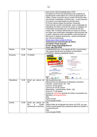 124


                                                para enviar a documentação para a SCII.
                                                As bolsas do Prome são destinadas para acadêmicos
                                                regularmente matriculados em cursos de graduação da
                                                Udesc. Podem concorrer alunos a partir da terceira fase –
                                                que tenham completado o primeiro ano – e que possuam
                                                no máximo uma reprovação por período letivo.
                                                O Prome oferece bolsas de estudos, transporte
                                                internacional e auxílio-manutenção para a realização de
                                                disciplinas da matriz curricular de cursos ou estágios em
                                                instituições conveniadas por um período de até seis
                                                meses. São 10 bolsas distribuídas em todos os centros
                                                da Udesc que contemplam passagens internacionais (ida
                                                e volta) e ajuda de custo equivalente a seis parcelas de
                                                600 euros ou dólares americanos - sendo uma parcela
                                                por mês por participante.
                                                Clique aqui e leia o edital do Prome.
                                                Assessoria de Comunicação da Udesc
                                                Jornalista Thiago Augusto
                                                E-mail: thiago.augusto@udesc.br
                                                Fone: (48) 3321-8142
Notícia       12.08   Twitter                   COMUNICADO Dia 18 de agosto de 2011 (quinta-feira),
                                                não haverá atendimento ao público na Secretaria
                                                da #ESAG, apenas expediente interno.
Encontro      12.08   TV ESAG




Disciplinas   12.08   Email aos alunos de       Olá Acadêmicos (as),
                      BC                        Oferecimento de disciplinas em Balneário Camboriú:
                                                Filosofia - sextas-feiras 14h - 18h
                                                Início em 25 de agosto
                                                Término em 20 de outubro
                                                Matemática - quartas-feiras 18h40 - 22h
                                                Início em 17 de agosto
                                                Ambas as matrículas deverão ser feitas na secretária em
                                                Balneário até segunda-feira.
                                                Atte,
                                                Esther Arnold
                                                Comunicação ESAG
Evento        12.08   Email aos alunos de       Olá,
                      BC       e      Fpolis,   Segue folder de divulgação de evento na UFSC, em que
                      professores e técnicos    haverá a participação dos professores Maurício Serafim e
                                                Luciana Ronconi.
                                                Atte,
                                                Comunicação ESAG
 