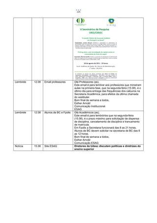 125




Lembrete   12.08   Email professores       Olá Professores (as),
                                           Este email é para lembrar aos professores que ministram
                                           aulas na primeira fase, que na segunda-feira (15.08), é o
                                           último dia para entrega das frequências dos calouros na
                                           Secretaria Acadêmica, para efeitos da última chamada
                                           do vestibular.
                                           Bom final de semana a todos,
                                           Esther Arnold
                                           Comunicação Institucional
                                           ESAG
Lembrete   12.08   Alunos de BC e Fpolis   Olá Acadêmicos (as),
                                           Este email é para lembrá-los que na segunda-feira
                                           (15.08), é o prazo máximo para solicitação de dispensa
                                           de disciplina, cancelamento de disciplina e trancamento
                                           de matrícula.
                                           Em Fpolis a Secretaria funcionará das 8 as 21 horas.
                                           Alunos de BC devem solicitar na secretaria de BC das 8
                                           as 12 horas.
                                           Bom final de semana a todos,
                                           Esther Arnold
                                           Comunicação ESAG
Notícia    15.08   Site ESAG               Diretores da Udesc discutem políticas e diretrizes do
                                           ensino superior
 