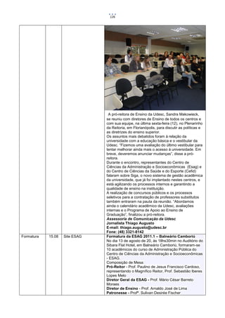 126




                                 A pró-reitora de Ensino da Udesc, Sandra Makowieck,
                                se reuniu com diretores de Ensino de todos os centros e
                                com sua equipe, na última sexta-feira (12), no Plenarinho
                                da Reitoria, em Florianópolis, para discutir as políticas e
                                as diretrizes do ensino superior.
                                Os assuntos mais debatidos foram à relação da
                                universidade com a educação básica e o vestibular da
                                Udesc. “Fizemos uma avaliação do último vestibular para
                                tentar melhorar ainda mais o acesso à universidade. Em
                                breve, deveremos anunciar mudanças”, disse a pró-
                                reitora.
                                Durante o encontro, representantes do Centro de
                                Ciências da Administração e Socioeconômicas (Esag) e
                                do Centro de Ciências da Saúde e do Esporte (Cefid)
                                falaram sobre Siga, o novo sistema de gestão acadêmica
                                da universidade, que já foi implantado nestes centros, e
                                está agilizando os processos internos e garantindo a
                                qualidade de ensino na instituição.
                                A realização de concursos públicos e os processos
                                seletivos para a contratação de professores substitutos
                                também entraram na pauta da reunião. “Abordamos
                                ainda o calendário acadêmico da Udesc, avaliações
                                internas e o Programa de Apoio ao Ensino de
                                Graduação”, finalizou a pró-reitora.
                                Assessoria de Comunicação da Udesc
                                Jornalista Thiago Augusto
                                E-mail: thiago.augusto@udesc.br
                                Fone: (48) 3321-8142
Formatura   15.08   Site ESAG   Formatura da ESAG 2011.1 – Balneário Camboriú
                                No dia 13 de agosto de 20, às 18hs30min no Auditório do
                                Sibara Flat Hotel, em Balneário Camboriú, formaram-se
                                10 acadêmicos do curso de Administração Pública do
                                Centro de Ciências da Administração e Socioeconômicas
                                - ESAG.
                                Composição de Mesa:
                                Pró-Reitor - Prof. Paulino de Jesus Francisco Cardoso,
                                representando o Magnífico Reitor, Prof. Sebastião Iberes
                                Lopes Melo
                                Diretor Geral da ESAG - Prof. Mário César Barreto
                                Moraes
                                Diretor de Ensino - Prof. Arnaldo José de Lima
                                Patronesse - Profª. Sulivan Desirée Fischer
 