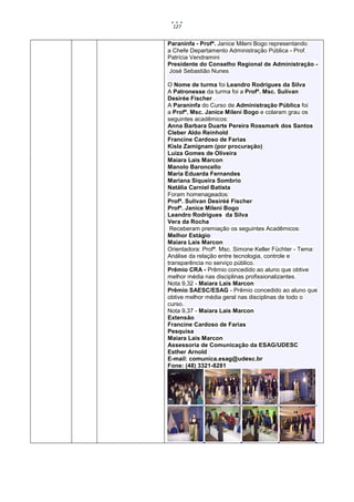 127


Paraninfa - Profª. Janice Mileni Bogo representando
a Chefe Departamento Administração Pública - Prof.
Patrícia Vendramini
Presidente do Conselho Regional de Administração -
José Sebastião Nunes

O Nome de turma foi Leandro Rodrigues da Silva
A Patronesse da turma foi a Profª. Msc. Sulivan
Desirée Fischer .
A Paraninfa do Curso de Administração Pública foi
a Profª. Msc. Janice Mileni Bogo e colaram grau os
seguintes acadêmicos:
Anna Barbara Duarte Pereira Rossmark dos Santos
Cleber Aldo Reinhold
Francine Cardoso de Farias
Kisla Zamignam (por procuração)
Luiza Gomes de Oliveira
Maiara Lais Marcon
Manolo Baroncello
Maria Eduarda Fernandes
Mariana Siqueira Sombrio
Natália Carniel Batista
Foram homenageados:
Profª. Sulivan Desiréé Fischer
Profª. Janice Mileni Bogo
Leandro Rodrigues da Silva
Vera da Rocha
 Receberam premiação os seguintes Acadêmicos:
Melhor Estágio
Maiara Lais Marcon
Orientadora: Profª. Msc. Simone Keller Füchter - Tema:
Análise da relação entre tecnologia, controle e
transparência no serviço público.
Prêmio CRA - Prêmio concedido ao aluno que obtive
melhor média nas disciplinas profissionalizantes.
Nota 9,32 - Maiara Lais Marcon
Prêmio SAESC/ESAG - Prêmio concedido ao aluno que
obtive melhor média geral nas disciplinas de todo o
curso.
Nota 9,37 - Maiara Lais Marcon
Extensão
Francine Cardoso de Farias
Pesquisa
Maiara Lais Marcon
Assessoria de Comunicação da ESAG/UDESC
Esther Arnold
E-mail: comunica.esag@udesc.br
Fone: (48) 3321-8281
 