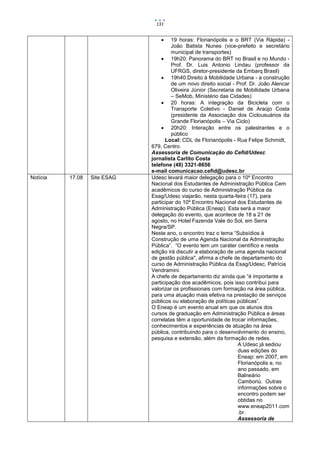 131


                                      19 horas: Florianópolis e o BRT (Via Rápida) -
                                       João Batista Nunes (vice-prefeito e secretário
                                       municipal de transportes)
                                   19h20: Panorama do BRT no Brasil e no Mundo -
                                       Prof. Dr. Luis Antonio Lindau (professor da
                                       UFRGS, diretor-presidente da Embarq Brasil)
                                   19h40:Direito à Mobilidade Urbana - a construção
                                       de um novo direito social - Prof. Dr. João Alencar
                                       Oliveira Júnior (Secretaria de Mobilidade Urbana
                                       – SeMob, Ministério das Cidades)
                                   20 horas: A integração da Bicicleta com o
                                       Transporte Coletivo - Daniel de Araújo Costa
                                       (presidente da Associação dos Ciclousuários da
                                       Grande Florianópolis – Via Ciclo)
                                   20h20: Interação entre os palestrantes e o
                                       público
                                    Local: CDL de Florianópolis - Rua Felipe Schmidt,
                              679, Centro.
                              Assessoria de Comunicação do Cefid/Udesc
                              jornalista Carlito Costa
                              telefone (48) 3321-8656
                              e-mail comunicacao.cefid@udesc.br
Notícia   17.08   Site ESAG   Udesc levará maior delegação para o 10º Encontro
                              Nacional dos Estudantes de Administração Pública Cem
                              acadêmicos do curso de Administração Pública da
                              Esag/Udesc viajarão, nesta quarta-feira (17), para
                              participar do 10º Encontro Nacional dos Estudantes de
                              Administração Pública (Eneap). Esta será a maior
                              delegação do evento, que acontece de 18 a 21 de
                              agosto, no Hotel Fazenda Vale do Sol, em Serra
                              Negra/SP.
                              Neste ano, o encontro traz o tema “Subsídios à
                              Construção de uma Agenda Nacional da Administração
                              Pública”. “O evento tem um caráter científico e nesta
                              edição irá discutir a elaboração de uma agenda nacional
                              de gestão pública", afirma a chefe de departamento do
                              curso de Administração Pública da Esag/Udesc, Patrícia
                              Vendramini.
                              A chefe de departamento diz ainda que “é importante a
                              participação dos acadêmicos, pois isso contribui para
                              valorizar os profissionais com formação na área pública,
                              para uma atuação mais efetiva na prestação de serviços
                              públicos ou elaboração de políticas públicas”.
                              O Eneap é um evento anual em que os alunos dos
                              cursos de graduação em Administração Pública e áreas
                              correlatas têm a oportunidade de trocar informações,
                              conhecimentos e experiências de atuação na área
                              pública, contribuindo para o desenvolvimento do ensino,
                              pesquisa e extensão, além da formação de redes.
                                                                    A Udesc já sediou
                                                                    duas edições do
                                                                    Eneap: em 2007, em
                                                                    Florianópolis e, no
                                                                    ano passado, em
                                                                    Balneário
                                                                    Camboriú. Outras
                                                                    informações sobre o
                                                                    encontro podem ser
                                                                    obtidas no
                                                                    www.eneap2011.com
                                                                    .br.
                                                                    Assessoria de
 