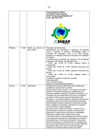132


                                         Comunicação da Udesc
                                         Jornalista Thiago Augusto
                                         E-mail: thiago.augusto@udesc.br
                                         Fone: (48) 3321-8142




Palestra   18.08   Email aos alunos de   Prezados (as) Alunos (as);
                   BC e Fpolis           Gostaríamos de convidá-los a participar da palestra
                                         “Viver e Estudar no Québec: Informações Sobre o
                                         Processo de Imigração”, com o Sr. Giles Mascle,
                                         assessor em relações públicas do Escritório de Imigração
                                         do Québec.
                                         A palestra será ministrada nos dias 22 e 23 de Agosto
                                         (segunda e terça-feira), da seguinte forma:
                                         - 22/08, das 18:45h às 21:30h: palestra aberta à
                                         comunidade;
                                         - 23/08, das 10:00h às 11:30h: palestra reservada aos
                                         alunos;
                                         - 23/08, das 17:30h às 19:00h: palestra reservada aos
                                         alunos;
                                         - 23/08, das 19:00h às 21:30h: palestra aberta à
                                         comunidade
                                         A palestra é gratuita e isenta de inscrição.
                                         Atenciosamente;
                                         Profa. Carolina Andion
                                         Diretora de Extensão ESAG/UDESC
Notícia    22.08   Site ESAG             Empresas juniores da Udesc dão oportunidade para
                                         acadêmicos aprenderem na prática
                                         As empresas juniores, Esag Jr. e Inventório, da Udesc,
                                         estão com inscrições abertas para acadêmicos que
                                         desejam trabalhar e aprender na prática. Na Esag Jr. as
                                         inscrições vão até quarta-feira (24) e para o Inventório,
                                         os alunos podem se inscrever até quinta-feira (25).
                                         Na Esag Jr., o processo seletivo é destinado apenas para
                                         acadêmicos dos cursos de Administração Empresarial,
                                         Administração Pública e Ciências Econômicas da Esag.
                                         Para a seleção do Inventório, estudantes de qualquer
                                         curso da Udesc, podem participar.
                                         De acordo com a diretoria da Esag Jr. essa é uma a
                                         oportunidade de colocar em prática o conhecimento
                                         adquirido em sala de aula, aprimorar as habilidades
                                         individuais e desenvolver o potencial do aluno.
                                         João Paulo Freitas, vice-presidente do Inventório diz que
                                         a proposta das empresas é a capacitação e a inserção
                                         dos acadêmicos no mercado de trabalho. “Buscamos
                                         perfis de pessoas com entrosamento e motivação além
                                         de alunos empreendedores que queiram fazer diferente”,
                                         acrescenta João, que é aluno do curso de Design
                                         Industrial, do Centro de Artes (Ceart), da Udesc.
 