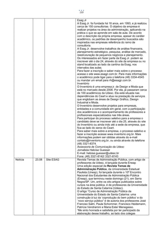 133


                              Esag Jr
                              A Esag Jr. foi fundada há 18 anos, em 1993, e já realizou
                              cerca de 150 consultorias. O objetivo da empresa é
                              realizar projetos na área da administração, aplicando na
                              prática o que se aprende em sala de aula. De acordo
                              com a descrição da própria empresa, apesar do caráter
                              acadêmico, os padrões de desempenho buscados são
                              inspirados nas empresas referência do ramo de
                              consultoria.
                              A Esag Jr. desenvolve trabalhos de análise financeira,
                              planejamento estratégico, pesquisa, análise de mercado,
                              reestruturação de pequenos negócios e planejamento.
                              Os interessados em fazer parte da Esag Jr. podem se
                              inscrever até o dia 24, através do site da empresa ou no
                              stand localizado ao lado da cantina da Esag, nos
                              intervalos das aulas.
                              Para fazer a inscrição e saber mais sobre o processo
                              acesse o site www.esagjr.com.br. Para mais informações
                              o acadêmico pode ligar para o telefone (48) 3334-4545
                              ou mandar um email para rh@esagjr.com.br.
                              Inventório
                              O Inventório é uma empresa jr. de Design e Moda que
                              está no mercado desde 2008. Por ela, já passaram cerca
                              de 100 acadêmicos da Udesc. Ela está situada nas
                              dependências do Ceart e atua na prestação de serviços
                              que englobam as áreas de Design Gráfico, Design
                              Industrial e Moda.
                              O Inventório desenvolve projetos para empresas,
                              entidades e a comunidade em geral, com a participação
                              dos acadêmicos e o acompanhamento de professores e
                              profissionais especializados nas três áreas.
                              Para participar do processo seletivo para a empresa o
                              candidato deve se inscrever até o dia 25, através do site
                              do Inventório ou ainda indo até a sede da empresa, que
                              fica ao lado do xerox do Ceart.
                              Para saber mais sobre a empresa, o processo seletivo e
                              fazer a inscrição acesse www.inventorio.org.br. Mais
                              informações podem ser obtidas através do e-mail
                              contato@inventorio.org.br, ou ainda através do telefone
                              (48) 3321-8374.
                              Assessoria de Comunicação da Udesc
                              Jornalista Heloíse Guesser
                              E-mail: heloise.guesser@udesc.br
                              Fone: (48) 3321-8142/ 3321-8143
Notícia   23.08   Site ESAG   Revista Temas de Administração Pública, com artigo de
                              professores da Udesc, é lançada durante Eneap
                              Uma edição especial da Revista Temas de
                              Administração Pública, da Universidade Estadual
                              Paulista (Unesp), foi lançada durante o 10º Encontro
                              Nacional dos Estudantes de Administração Pública
                              (Eneap), que terminou neste domingo (21), em Serra
                              Negra/SP. Um, entre os oito artigos publicados sobre
                              cursos na área pública, é de professores da Universidade
                              do Estado de Santa Catarina (Udesc).
                              O artigo “Curso de Administração Pública da
                              Universidade do Estado de Santa Catarina: uma
                              construção à luz da ‘coprodução do bem público’ e do
                              ´novo serviço público” é de autoria dos professores José
                              Franciso Salm, Paula Schommer, Francisco Heidemann,
                              Patrícia Vendramini e Maria Ester Menegasso.
                              “Me sinto honrada e satisfeita por ter participado da
                              elaboração desse trabalho, ao lado dos colegas
 