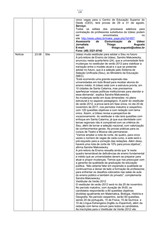 135


                         cinco vagas para o Centro de Educação Superior do
                         Oeste (CEO), terá provas de 29 a 31 de agosto.
                         Serviço:
                         Todos os editais dos processos seletivos para
                         contratação de professores substitutos da Udesc podem
                         ser                     encontrados                      no
                         site http://www.udesc.br/make_page.php?id=857.
                         Assessoria       de      Comunicação         da      Udesc
                         Jornalista                 Thiago                  Augusto
                         E-mail:                        thiago.augusto@udesc.br
                         Fone: (48) 3321-8142
Notícia   23.08   Site   Udesc muda vestibular para adotar o Sisu no futuro
                         A pró-reitora de Ensino da Udesc, Sandra Makowiecky,
                         anunciou nesta quarta-feira (24), que a universidade fará
                         mudanças no vestibular de verão 2012 para viabilizar a
                         transição entre o modelo atual e o que se pretende
                         adotar no futuro, que é a seleção pelo Sistema de
                         Seleção Unificada (Sisu), do Ministério da Educação
                         (MEC).
                         “Está ocorrendo uma grande expansão das
                         universidades em todo Brasil para receber alunos do
                         ensino médio. A Udesc está com a estrutura pronta, em
                         10 cidades de Santa Catarina, mas precisamos
                         aperfeiçoar nossas políticas institucionais para atender a
                         essa demanda”, explica Sandra Makowiecky.
                         As mudanças serão em duas dimensões: no plano
                         estrutural e no aspecto pedagógico. A partir do vestibular
                         de verão 2012, a prova será em fase única, no dia 20 de
                         novembro de 2011, nos períodos matutino e vespertino,
                         com 120 questões objetivas e com redação com tema
                         único. Assim, a Udesc revisa a perspectiva de
                         vocacionamento do vestibular e não terá questões com
                         enfoque em Santa Catarina, já que sua identidade com
                         temas regionais não é compatível com os critérios do
                         Sisu, além de tornar a seleção nacional, com valorização
                         de conhecimentos gerais. As provas práticas para os
                         cursos de Teatro e Música vão permanecer.
                         “Vamos ampliar a nota de corte, de quatro, para cinco
                         vezes o número de vagas de cada curso, e este será o
                         pré-requisito para a correção das redações. Além disso,
                         haverá uma nota de corte de 10% para prova objetiva”,
                         afirma Sandra Makowiecky.
                         A pró-reitora de Ensino ressalta ainda que “é neste
                         quadro lamentável de deficiências de ensino fundamental
                         e médio que as universidades devem se preparar para
                         atuar e propor mudanças. Temos que nos preocupar com
                         a garantia da qualidade da graduação da educação
                         pública. Não adianta falar em expansão e qualidade se
                         continuarmos a deixar de lado a formação de professores
                         para enfrentar os desafios colocados nas salas de aula
                         do ensino público e também do privado", complementa
                         Sandra Makowiecky.
                         Vestibular de Verão 2012
                         O vestibular de verão 2012 será no dia 20 de novembro.
                         No período matutino, com duração de 3h30, os
                         candidatos responderão a 60 questões objetivas
                         divididas igualmente em Matemática, Biologia, História e
                         Geografia. No período vespertino, serão 60 questões,
                         sendo 20 de português, 15 de Física, 15 de Química e
                         10 de Língua Estrangeira (Inglês ou Espanhol), além da
                         redação com tema comum para todos os candidatos.
                         As inscrições para o Vestibular de Verão 2012 vão
 