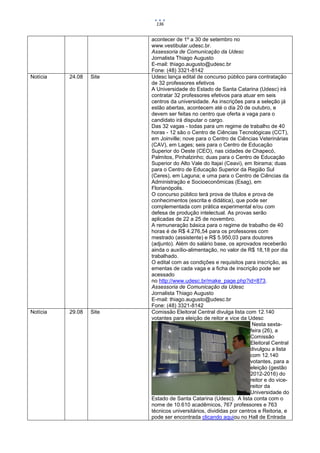136


                         acontecer de 1º a 30 de setembro no
                         www.vestibular.udesc.br.
                         Assessoria de Comunicação da Udesc
                         Jornalista Thiago Augusto
                         E-mail: thiago.augusto@udesc.br
                         Fone: (48) 3321-8142
Notícia   24.08   Site   Udesc lança edital de concurso público para contratação
                         de 32 professores efetivos
                         A Universidade do Estado de Santa Catarina (Udesc) irá
                         contratar 32 professores efetivos para atuar em seis
                         centros da universidade. As inscrições para a seleção já
                         estão abertas, acontecem até o dia 20 de outubro, e
                         devem ser feitas no centro que oferta a vaga para o
                         candidato irá disputar o cargo.
                         Das 32 vagas - todas para um regime de trabalho de 40
                         horas - 12 são o Centro de Ciências Tecnológicas (CCT),
                         em Joinville; nove para o Centro de Ciências Veterinárias
                         (CAV), em Lages; seis para o Centro de Educação
                         Superior do Oeste (CEO), nas cidades de Chapecó,
                         Palmitos, Pinhalzinho; duas para o Centro de Educação
                         Superior do Alto Vale do Itajaí (Ceavi), em Ibirama; duas
                         para o Centro de Educação Superior da Região Sul
                         (Ceres), em Laguna; e uma para o Centro de Ciências da
                         Administração e Socioeconômicas (Esag), em
                         Florianópolis.
                         O concurso público terá prova de títulos e prova de
                         conhecimentos (escrita e didática), que pode ser
                         complementada com prática experimental e/ou com
                         defesa de produção intelectual. As provas serão
                         aplicadas de 22 a 25 de novembro.
                         A remuneração básica para o regime de trabalho de 40
                         horas é de R$ 4.276,54 para os professores com
                         mestrado (assistente) e R$ 5.950,03 para doutores
                         (adjunto). Além do salário base, os aprovados receberão
                         ainda o auxílio-alimentação, no valor de R$ 18,18 por dia
                         trabalhado.
                         O edital com as condições e requisitos para inscrição, as
                         ementas de cada vaga e a ficha de inscrição pode ser
                         acessado
                         no http://www.udesc.br/make_page.php?id=873.
                         Assessoria de Comunicação da Udesc
                         Jornalista Thiago Augusto
                         E-mail: thiago.augusto@udesc.br
                         Fone: (48) 3321-8142
Notícia   29.08   Site   Comissão Eleitoral Central divulga lista com 12.140
                         votantes para eleição de reitor e vice da Udesc
                                                                      Nesta sexta-
                                                                     feira (26), a
                                                                     Comissão
                                                                     Eleitoral Central
                                                                     divulgou a lista
                                                                     com 12.140
                                                                     votantes, para a
                                                                     eleição (gestão
                                                                     2012-2016) do
                                                                     reitor e do vice-
                                                                     reitor da
                                                                     Universidade do
                         Estado de Santa Catarina (Udesc). A lista conta com o
                         nome de 10.610 acadêmicos, 767 professores e 763
                         técnicos universitários, divididas por centros e Reitoria, e
                         pode ser encontrada clicando aquiou no Hall de Entrada
 