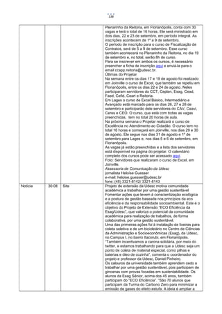 138


                         Plenarinho da Reitoria, em Florianópolis, conta com 30
                         vagas e terá o total de 16 horas. Ele será ministrado em
                         dois dias, 22 e 23 de setembro, em período integral. As
                         inscrições acontecem de 1º a 9 de setembro.
                         O período de inscrição para o curso de Fiscalização de
                         Contratos, será de 5 a 9 de setembro. Esse curso
                         também acontecerá no Plenarinho da Reitoria, no dia 19
                         de setembro e, no total, serão 8h de curso.
                         Para se inscrever em ambos os cursos, é necessário
                         preencher a ficha de inscrição aqui e enviá-la para o
                         email ccapp.reitoria@udesc.br.
                         Últimas do Projetar
                         Na semana entre os dias 17 e 19 de agosto foi realizado
                         em Joinville o curso de Excel, que também se repetiu em
                         Florianópolis, entre os dias 22 e 24 de agosto. Neles
                         participaram servidores do CCT, Ceplan, Esag, Cead,
                         Faed, Cefid, Ceart e Reitoria.
                         Em Lages o curso de Excel Básico, Intermediário e
                         Avançado está marcado para os dias 26, 27 e 28 de
                         setembro e participarão dele servidores do CAV, Ceavi,
                         Ceres e CEO. O curso, que está com todas as vagas
                         preenchidas, tem no total 20 horas de aula.
                         Na próxima semana o Projetar realizará o curso de
                         Excelência no Atendimento ao Cidadão. O curso tem no
                         total 16 horas e começará em Joinville, nos dias 29 e 30
                         de agosto. Ele segue nos dias 31 de agosto e 1º de
                         setembro para Lages e, nos dias 5 e 6 de setembro, em
                         Florianópolis.
                         As vagas já estão preenchidas e a lista dos servidores
                         está disponível na página do projetar. O calendário
                         completo dos cursos pode ser acessado aqui.
                         Foto: Servidores que realizaram o curso de Excel, em
                         Joinville.
                         Assessoria de Comunicação da Udesc
                         jornalista Heloíse Guesser
                         e-mail: heloise.guesser@udesc.br
                         fone: (48) 3321-8142/ 3321-8143
Notícia   30.08   Site   Projeto de extensão da Udesc motiva comunidade
                         acadêmica a trabalhar por uma gestão sustentável
                         Fomentar ações que levem à conscientização ecológica
                         e a postura de gestão baseada nos princípios da eco
                         eficiência e da responsabilidade socioambiental. Este é o
                         objetivo do Projeto de Extensão “ECO Eficiência da
                         Esag/Udesc”, que valoriza o potencial da comunidade
                         acadêmica para realização de trabalhos, de forma
                         colaborativa, por uma gestão sustentável.
                         Uma das primeiras ações foi à instalação de lixeiras para
                         coleta seletiva e de um bicicletário no Centro de Ciências
                         da Administração e Socioeconômicas (Esag), da Udesc,
                         no Campus I, no bairro Itacorubi, em Florianópolis.
                         “Também incentivamos a carona solidária, por meio do
                         twitter, e estamos trabalhando para que a Udesc seja um
                         ponto de coleta de material especial, como pilhas e
                         baterias e óleo de cozinha”, comenta o coordenador do
                         projeto e professor da Udesc, Daniel Pinheiro.
                         Os calouros da universidade também aprendem cedo a
                         trabalhar por uma gestão sustentável, pois participam de
                         gincanas com provas focadas em sustentabilidade. Os
                         alunos da Esag Sênior, acima dos 45 anos, também
                         participam do “ECO Eficiência”. “São 70 alunos que
                         participam da Turma do Carbono Zero para minimizar a
                         emissão de gases do efeito estufa. A ideia é ampliar a
 