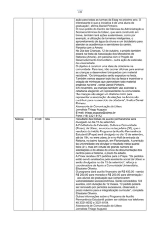 139


                         ação para todas as turmas da Esag no próximo ano. O
                         interessante é que a iniciativa é de uma aluna de
                         graduação”, afirma Daniel Pinheiro.
                         O novo prédio do Centro de Ciências da Administração e
                         Socioeconômicas da Udesc, que será construído em
                         breve, também terá ações sustentáveis, como por
                         exemplo, a utilização de torneiras inteligentes, o
                         aproveitamento de água da chuva e um bicicletário para
                         atender os acadêmicos e servidores do centro.
                         Parceria com a Amora
                         No Dia das Crianças, 12 de outubro, o projeto também
                         estará na festa da Associação dos Moradores de
                         Ratones (Amora), em parceria com o Projeto de
                         Desenvolvimento Comunitário - outra ação de extensão
                         da universidade.
                         O objetivo é construir uma ideia de cidadania na
                         comunidade. Para isso, irão ocorrer oficinas para ensinar
                         as crianças a desenvolver brinquedos com material
                         reciclável. “Os brinquedos serão expostos na festa.
                         Também vamos separar todo lixo da festa e incentivar a
                         criação de minhocas que aproveitam todo material
                         orgânico na terra”, conta Daniel Pinheiro.
                         Em novembro, as crianças também vão exercitar a
                         cidadania elegendo um representante na comunidade.
                         “As crianças vão eleger um diretoria mirim para
                         representar a associação. As eleições na Amora vão
                         contribuir para no exercício da cidadania”, finaliza Daniel
                         Pinheiro.
                         Assessoria de Comunicação da Udesc
                         Jornalista Thiago Augusto
                         E-mail: thiago.augusto@udesc.br
                         Fone: (48) 3321-8142
Notícia   31.08   Site   Resultado das bolsas de auxílio permanência será
                         divulgado no dia 15 de setembro
                         A Pró-Reitoria de Extensão, Cultura e Comunidade
                         (Proex), da Udesc, anunciou na terça-feira (30), que o
                         resultado do inédito Programa de Auxílio Permanência
                         Estudantil (Prape) será divulgado no dia 15 de setembro,
                         até às 19h, no www.udesc.br e no Hall de entrada da
                         Reitoria, no bairro Itacorubi, em Florianópolis. A previsão
                         da universidade era divulgar o resultado nesta quarta-
                         feira (31), mas em virtude do grande número de
                         solicitações e do atraso do envio da documentação dos
                         centros para a Reitoria, o prazo foi adiado.
                         A Proex recebeu 221 pedidos para o Prape. “Os pedidos
                         estão sendo analisados pela assistente social da Udesc e
                         serão divulgados no dia 15 de setembro”, reforça a
                         coordenadora de Apoio a Comunidade Universitária,
                         Elisabete Oliveira.
                         O programa dará auxílio financeiro de R$ 450,00 - sendo
                         R$ 250,00 para moradia e R$ 200,00 para alimentação -
                           aos alunos de graduação que comprovarem
                         vulnerabilidade socioeconômica. Serão concedidos 104
                         auxílios, com duração de 12 meses. “O pedido poderá
                         ser renovado por períodos sucessivos, observado o
                         prazo máximo para a integralização curricular”, completa
                         Elisabete Oliveira.
                         Outras informações sobre o Programa de Auxílio
                         Permanência Estudantil podem ser obtidas nos telefones
                         48.3321-8032 e 3321-8154.
                         Assessoria de Comunicação da Udesc
                         Jornalista Thiago Augusto
 