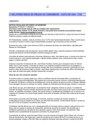 141




11 RELATÓRIO ÍNDICE DE PREÇOS AO CONSUMIDOR - CUSTO DE VIDA - ITAG


JUNHO/2010

NOTÍCIA VEICULADA NO DIÁRIO CATARINENSE
Economia | 07/06/2011 | 06h59min
Churrasco mais barato está de volta ao cardápio dos catarinenses
Preço da alcatra reduziu 13,7% desde fevereiro, mas pode haver aumento nos próximos meses
Felipe Pereira | felipe.pereira@diario.com.br
Depois de um crescimento constante que resultou em recorde no final de 2010, o preço da carne em Santa
Catarina começou a ceder nos últimos meses.

Em Florianópolis, a alcatra, corte de primeira, ficou 13,7% mais barata desde fevereiro. Mas o cenário para
os próximos meses é incerto e alguns especialistas acreditam que é possível um leve aumento.

Somente em maio, o item carne diminuiu 0,92% na pesquisa de preços da cesta básica, calculada pelo
Dieese em Florianópolis.

O lombo, considerado corte de segunda, recuou 6,89% desde março, segundo pesquisa mensal realizada
pela Escola Superior de Administração e Gerência (Esag) da Udesc.

Uma série de fatores internacionais e nacionais influencia o setor. Nos últimos anos, o consumo de carne no
mundo cresceu e, como grande exportador, o Brasil vendeu bastante. Com a demanda em alta, o preço
seguiu o mesmo caminho.

O técnico supervisor do Dieese em SC, José Álvaro Cardoso, lembra que a situação mudou no final de
2008. Com a crise mundial, o mercado se retraiu e os criadores brasileiros diminuíram as pastagens e
abateram as fêmeas. Como as reprodutoras viraram bife, ficou complicado aumentar a produção em 2010,
quanto o ritmo da economia voltou a crescer. José Álvaro destaca que o aumento do milho e do farelo de
soja, base da ração para gado, também pressionam os preços.

Início de ano com consumo reduzido

O cenário mudou no começo deste ano, afirma o professor Hercílio Fernandes Neto, coordenador da
pesquisa de preços da Esag/Udesc. Ele explica que a economia cresceu menos e a demanda internacional
foi reduzida. No Brasil, o cenário foi semelhante por causa da política do governo contra a inflação. Medidas
como elevação dos juros e restrição ao crédito, aliadas ao endividamento das pessoas, frearam o consumo.

José Álvaro diz que, sem alternativas, os produtores foram obrigados a baixar os preços. O analista de
mercado da Epagri Francisco Heiden acrescenta que além de haver menor procura por carne nos primeiros
meses, os criadores aumentam a oferta. Isto ocorre porque a qualidade das pastagens cai no inverno e os
criadores do Sudeste e do Centro-Oeste abatem bois antes da estação começar para evitar perda de peso
e prejuízo.

Outra razão é que está sobrando frango no mercado, fazendo os preços do produto cederem. A
consequência é que as classes D e E optam por esta fonte de proteína. Tantos fatores fizeram a arroba do
boi cair 3,77% em Chapecó nos últimos seis meses.

O professor Hercílio afirma que, com o desaquecimento do mercado interno e externo, pela primeira vez o
preço está em queda no começo da entressafra, período de aumento do produto. Ele acredita que o
verdadeiro parâmetro do mercado só deve aparecer quanto o fator clima passar, em setembro. Mas
trabalha com a possibilidade de pequenos aumentos nos preços até lá.

O presidente da rede de supermercados Giassi, uma das maiores do Estado, Zefiro Giassi, tem a mesma
linha de pensamento. Ele revela que o quilo da carcaça de boi custava R$ 6,40 no começo do ano e, na
semana passada, chegou a R$ 5,80. Mas nos negócios fechados para esta semana, o preço foi de R$ 6.
 