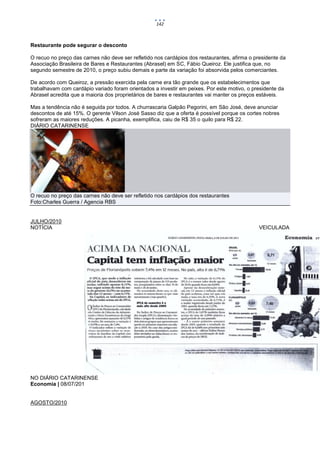 142



Restaurante pode segurar o desconto

O recuo no preço das carnes não deve ser refletido nos cardápios dos restaurantes, afirma o presidente da
Associação Brasileira de Bares e Restaurantes (Abrasel) em SC, Fábio Queiroz. Ele justifica que, no
segundo semestre de 2010, o preço subiu demais e parte da variação foi absorvida pelos comerciantes.

De acordo com Queiroz, a pressão exercida pela carne era tão grande que os estabelecimentos que
trabalhavam com cardápio variado foram orientados a investir em peixes. Por este motivo, o presidente da
Abrasel acredita que a maioria dos proprietários de bares e restaurantes vai manter os preços estáveis.

Mas a tendência não é seguida por todos. A churrascaria Galpão Pegorini, em São José, deve anunciar
descontos de até 15%. O gerente Vilson José Sasso diz que a oferta é possível porque os cortes nobres
sofreram as maiores reduções. A picanha, exemplifica, caiu de R$ 35 o quilo para R$ 22.
DIÁRIO CATARINENSE




O recuo no preço das carnes não deve ser refletido nos cardápios dos restaurantes
Foto:Charles Guerra / Agencia RBS


JULHO/2010
NOTÍCIA                                                                                       VEICULADA




NO DIÁRIO CATARINENSE
Economia | 08/07/201


AGOSTO/2010
 