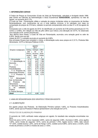 143


    1. INFORMAÇÕES GERAIS

    O Índice de Preços ao Consumidor (Custo de Vida) de Florianópolis, calculado e divulgado desde 1968,
    pelo Centro de Ciências da Administração e Sócio Econômicas ESAG/UDESC, apresentou no mês de
    agosto, um aumento de 0,11%.
    O Custo de Vida - Florianópolis reflete a variação de preços incidentes sobre os orçamentos de famílias
    florianópolitanas, com rendimentos de um a vinte salários mínimos, e foi calculado com base na
    comparação de preços de 319 itens, coletado no período compreendido entre os dias 01 a 29 de agosto de
    2011.
    Comparado com o mês de agosto de 2010, foi identificado um aumento de 0.59 pontos percentuais (0,11%
    contra (-) 0,48%). Em relação ao mês de julho último que indicou uma elevação de 0,51%, foi observada
    uma redução (0,40 pontos percentuais).
     Nos últimos doze meses, o Custo de Vida em Florianópolis, acumulou uma variação geral no valor de
    8,35%. Sendo que nos oito
    meses de 2011, a variação acumula um aumento de 4,68%.
    Dos principais Grupos que compõem o índice, a Alimentação subiu seus preços em 0,12 %, Produtos Não
    Alimentares 0,07% e Serviços Públicos 0,33%.

                                     agosto/
                                      2011
    Grupos e subgrupos      Variaç   Variaçõ    Últim
                             ões        es       os
                            Perce    Acumul     doze
                            ntuais    adas      mese
                             (%)       (%)        s
    1. Alimentação            0,12       4,52    7,99
     1.1. Alimentação no      0,12       4,61    7,88
    Domicílio                 0,85       7,47    9,12
1.1.1.     1.1.1.             1,64       0,02   12,35
    Produtos                 -5,21       3,45   -3,54
    Industrializados         -0,01       0,77   12,50
       1.1.2. Produtos de     0,07       3,54   11,29
    Elaboração Primária       0,33       5,09    5,09
       1.1.3. Produtos In     0,00       7,06    9,10
    Natura
     1.2.     Alimentação
    fora do Domicílio
    2.    Produtos      não
    Alimentares
    3. Serviços Públicos
    e     de      Utilidade
    Pública
    4. Outros Serviços
    Geral                     0,11      4,68     8,35

                .
    2. ANÁLISE DESAGREGADA DOS GRUPOS E ITENS EM AGOSTO

    2.1- ALIMENTAÇÃO

    Em agosto preços dos Produtos de Elaboração Primária subiram 1,64%, os Produtos Industrializados
    0,85%, sendo que os Produtos In Natura apresentaram uma redução de 5,21%.

    PRODUTOS DE ELABORAÇÃO PRIMÁRIA

    O aumento de 1,64% verificado neste subgrupo em agosto, foi resultado das variações encontradas nos
    itens:
    Pernil de porco 4,01%, arroz macerado 2,85%, carne de segunda 2,38%, churrasco 2,36%, arroz agulha
    1,94%, carne moída de segunda 1,81%, carne de primeira 1,70%, fígado bovino 1,68%, leite natural
    “C”1,52%, costela bovina 1,22%, carne de frango 1,07%, costela suína 0,89%, carne seca (-) 0,52%, carne
    moída de primeira (-) 0,55% e miúdos de aves (-) 1,93%.
 