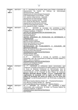 20


Portaria   26/07/2011   Art. 1º - Homologar as inscrições abaixo para Chefes e Subchefes de
   nº                   Departamento       do    Centro   de    Ciências    da   Administração
 048/11                 Sócioeconomicas – ESAG,
                        Departamento de Administração Empresarial
                        Profª Isabela Regina Fornari Muller – Chefe
                        Prof. Leandro Costa Schmitz – Subchefe
                        Departamento de Administração Pública
                        Prof. Mauricio Custodio Serafim – Chefe
                        Prof. Ivoneti da Silva Ramos - Subchefe
                        Departamento de Ciências Econômicas
                        Profª Ana Paula Menezes Pereira – Chefe
                        Prof. Lisandro Fin Nishi – Subchefe
Portaria   28/07/2011   Art. 1o. -       DEFERIR as inscrições dos candidatos, a seguir
   nº                   mencionados, pelo cumprimento do Edital do Processo Seletivo de
 049/11                 Professor Substituto nº 08/2011:
                        GESTÃO DE ORGANIZAÇÕES DA SOCIEDADE CIVIL
                        Rosana Rosa Silveira
                        Samantha Buglione
                        GESTÃO INTEGRADA DE TECNOLOGIA DA INFORMAÇÃO E
                        COMUNICAÇÃO
                        Douglas Paulesky Juliani
                        Maurício Floriano Galimberti
                        Mirela Sechi Moretti Annoni Notare
                        Osmar de Oliveira Braz Junior
                        METODOLOGIAS DE PLANEJAMENTO E AVALIAÇÃO EM
                        SERVIÇOS PÚBLICOS
                        Miriam de Cássia do Carmo Mascarenhas Mattos
                        Monique Carina Caliri Schmidt
                        ORGANIZAÇÃO E GESTÃO ESTRATÉGICA
                        Abdulah Bubacar Djaló
                        Taís Baumgarten Carvalho
                        Art. 2o. -       INDEFERIR a inscrição do candidato, a seguir
                        mencionado, pelo não cumprimento ao Edital de Processo Seletivo nº
                        08/2011, item 4.3, alínea ‘b’.
                        ORGANIZAÇÃO E GESTÃO ESTRATÉGICA
                        Fabrício Luis Colognese Haubert
                        Mariangela Kretzer Martins
Portaria   27/07/2011   Art. 1º - DESIGNAR os professores abaixo mencionados, para
   nº                   constituírem Comissão Examinadora de defesa pública de dissertação,
 050/11                 do Curso de Mestrado Profissional em Administração, área de
                        concentração em Gestão Estratégica das Organizações, linha de
                        pesquisa Gestão da Co- Produção do Bem Público, da mestranda
                        Morgana Gertrudes Martins Krieger, intitulada “Legitimidade das
                        organizações da sociedade civil na região sul do Brasil: uma
                        análise da percepção dos atores do campo à luz da Teoria das
                        Grandezas”, no dia 29 de julho de 2011, às 14:30 horas, na Sala 08 da
                        ESAG:
                        Profª Maria Carolina Martinez Andion, Drª. – Presidente/Orientadora
                        Prof. Maurício Custódio Serafim, Dr. – Membro
                        Profª Lucila Maria de Souza Campos, Drª – Membro Externo
Portaria   29/07/2011   Art. 1º - DEFERIR as inscrições dos candidatos, a seguir
   nº                   mencionados, pelo cumprimento do Edital do Processo Seletivo de
 051/11                 Professor Substituto nº 08/2011:
                        ORGANIZAÇÃO E GESTÃO ESTRATÉGICA
                        Ivani Ferreira
 