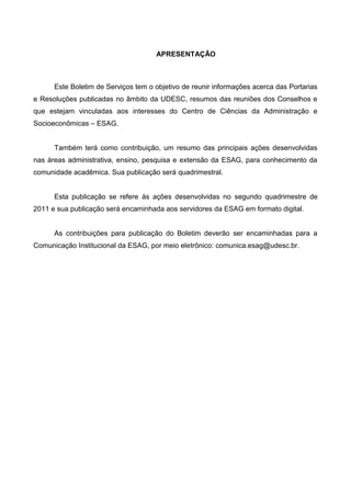 APRESENTAÇÃO



      Este Boletim de Serviços tem o objetivo de reunir informações acerca das Portarias
e Resoluções publicadas no âmbito da UDESC, resumos das reuniões dos Conselhos e
que estejam vinculadas aos interesses do Centro de Ciências da Administração e
Socioeconômicas – ESAG.


      Também terá como contribuição, um resumo das principais ações desenvolvidas
nas áreas administrativa, ensino, pesquisa e extensão da ESAG, para conhecimento da
comunidade acadêmica. Sua publicação será quadrimestral.


      Esta publicação se refere às ações desenvolvidas no segundo quadrimestre de
2011 e sua publicação será encaminhada aos servidores da ESAG em formato digital.


      As contribuições para publicação do Boletim deverão ser encaminhadas para a
Comunicação Institucional da ESAG, por meio eletrônico: comunica.esag@udesc.br.
 