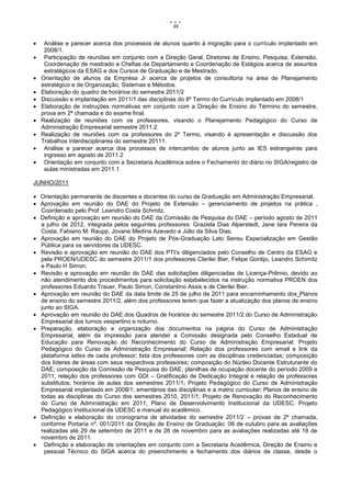 39


    Análise e parecer acerca dos processos de alunos quanto à migração para o currículo implantado em
     2008/1.
    Participação de reuniões em conjunto com a Direção Geral, Diretores de Ensino, Pesquisa, Extensão,
     Coordenação de mestrado e Chefias de Departamento e Coordenação de Estágios acerca de assuntos
     estratégicos da ESAG e dos Cursos de Graduação e de Mestrado.
   Orientação de alunos da Empresa Jr acerca de projetos de consultoria na área de Planejamento
    estratégico e de Organização, Sistemas e Métodos.
   Elaboração do quadro de horários do semestre 2011/2
   Discussão e implantação em 2011/1 das disciplinas do 8º Termo do Currículo implantado em 2008/1
   Elaboração de instruções normativas em conjunto com a Direção de Ensino do Término do semestre,
    prova em 2º chamada e do exame final.
   Realização de reuniões com os professores, visando o Planejamento Pedagógico do Curso de
    Administração Empresarial semestre 2011.2.
   Realização de reuniões com os professores do 2º Termo, visando à apresentação e discussão dos
    Trabalhos interdisciplinares do semestre 20111.
    Análise e parecer acerca dos processos de intercambio de alunos junto as IES estrangeiras para
     ingresso em agosto de 2011.2
    Orientação em conjunto com a Secretaria Acadêmica sobre o Fechamento do diário no SIGA/registro de
     aulas ministradas em 2011.1

JUNHO/2011

 Orientação permanente de discentes e docentes do curso de Graduação em Administração Empresarial.
 Aprovação em reunião do DAE do Projeto de Extensão – gerenciamento de projetos na prática ,
  Coordenado pelo Prof. Leandro Costa Schmitz.
 Definição e aprovação em reunião do DAE da Comissão de Pesquisa do DAE – período agosto de 2011
  a julho de 2012, integrada pelos seguintes professores: Graziela Dias Alperstedt, Jane Iara Pereira da
  Costa, Fabiano M. Raupp, Jovane Medina Azevedo e Júlio da Silva Dias.
 Aprovação em reunião do DAE do Projeto de Pós-Graduação Lato Sensu Especialização em Gestão
  Pública para os servidores da UDESC.
 Revisão e aprovação em reunião do DAE dos PTI’s diligenciados pelo Conselho de Centro da ESAG e
  pela PROEN/UDESC do semestre 2011/1 dos professores Clerilei Bier, Felipe Gontijo, Leandro Schimitz
  e Paulo H Simon.
 Revisão e aprovação em reunião do DAE das solicitações diligenciadas de Licença-Prêmio, devido ao
  não atendimento dos procedimentos para solicitação estabelecidos na instrução normativa PROEN dos
  professores Eduardo Trauer, Paulo Simon, Constantino Assis e de Clerilei Bier.
 Aprovação em reunião do DAE da data limite de 25 de julho de 2011 para encaminhamento dos Planos
  de ensino do semestre 2011/2, além dos professores terem que fazer a atualização dos planos de ensino
  junto ao SIGA.
 Aprovação em reunião do DAE dos Quadros de horários do semestre 2011/2 do Curso de Administração
  Empresarial dos turnos vespertino e noturno.
 Preparação, elaboração e organização dos documentos na página do Curso de Administração
  Empresarial, além da impressão para atender a Comissão designada pelo Conselho Estadual de
  Educação para Renovação do Reconhecimento do Curso de Administração Empresarial: Projeto
  Pedagógico do Curso de Administração Empresarial; Relação dos professores com email e link da
  plataforma lattes de cada professor; lista dos professores com as disciplinas credenciadas; composição
  dos líderes de áreas com seus respectivos professores; composição do Núcleo Docente Estruturante do
  DAE; composição da Comissão de Pesquisa do DAE; planilhas de ocupação docente do período 2009 a
  2011; relação dos professores com GDI – Gratificação de Dedicação Integral e relação de professores
  substitutos; horários de aulas dos semestres 2011/1; Projeto Pedagógico do Curso de Administração
  Empresarial implantado em 2008/1; ementários das disciplinas e a matriz curricular; Planos de ensino de
  todas as disciplinas do Curso dos semestres 2010, 2011/1; Projeto de Renovação do Reconhecimento
  do Curso de Administração em 2011; Plano de Desenvolvimento Institucional da UDESC; Projeto
  Pedagógico Institucional da UDESC e manual do acadêmico.
 Definição e elaboração do cronograma de atividades do semestre 2011/2 – provas de 2ª chamada,
  conforme Portaria nº. 001/2011 da Direção de Ensino de Graduação: 08 de outubro para as avaliações
  realizadas até 29 de setembro de 2011 e de 26 de novembro para as avaliações realizadas até 18 de
  novembro de 2011.
 Definição e elaboração de orientações em conjunto com a Secretaria Acadêmica, Direção de Ensino e
   pessoal Técnico do SIGA acerca do preenchimento e fechamento dos diários de classe, desde o
 