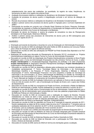 40


     estabelecimento dos pesos das avaliações, da quantidade, do registro de notas, freqüências, do
     fechamento do diário e do registro dos exames finais.
    Avaliação de processos relativos a validações de disciplinas e de Atividades Complementares.
    Avaliação de processos de alunos quanto à integralização curricular e em termos de dilatação de
     prazos.
    Revisão de processos relativos a validações de disciplinas e de Atividades Complementares
    Análise e parecer acerca dos processos de alunos quanto à migração para o currículo implantado em
     2008/1.
    Participação de reuniões em conjunto com a Direção Geral, Diretores de Ensino, Pesquisa, Extensão,
     Coordenação de mestrado e Chefias de Departamento e Coordenação de Estágios acerca de assuntos
     estratégicos da ESAG e dos Cursos de Graduação e de Mestrado.
   Orientação de alunos da Empresa Jr acerca de projetos de consultoria na área de Planejamento
    estratégico e de Organização, Sistemas e Métodos.
    Análise e parecer acerca dos processos de intercambio de alunos junto as IES estrangeiras para
     ingresso em agosto de 2011.2

JULHO/2011

 Orientação permanente de discentes e docentes do curso de Graduação em Administração Empresarial.
 Aprovação em reunião do DAE da solicitação feita pela Chefia do DAE de abertura de Concurso Público
  para a Área de Finanças em regime de 20horas semnais.
 Aprovação em reunião do DAE das solicitações de PRODIP da Profa Graziela Dias Alpersted e do Prof.
  Fabiano Raupp.
 Realização de reunião para discussão do Planejamento do Semestre 2011/2, envolvendo os Projetos
  Interdisciplinares implantados em alguns Termos no Curso de Administração Empresarial.
 Discussão em reunião do DAE da implantação dos Projetos Interdisciplinares constantes no Novo Projeto
  Pedagógico para o Curso de Administração Empresarial nos três primeiros Termos do Curso, a saber:
  Projeto interdisciplinar 1: Visualização/integração Diagnóstico da profissão e do setor empresarial;
  Projeto Interdisciplinar 2: Diagnóstico Setorial e Planejamento Estratégico; Projeto Interdisciplinar 3:
  Organização e Reorganização de Empresas.
 Discussão em reunião do DAE da sistemática utilizada pelos professores que ministram disciplinas na
   modalidade semipresencial: 1º Termo: Tecnologia Básica da Informação e da Comunicação,
   Metodologia Científica e da Pesquisa; 3º Termo: Organização, Sistemas e Métodos e Custos
   Empresariais; 4º Termo: Administração Financeira I do turno vespertino e Gestão da Tecnologia da
   Informação e da Comunicação I; 5º Termo: Administração de Marketing II e Gestão da Tecnologia da
   Informação e da Comunicação II; 6º Termo: Gestão da Tecnologia da Informação e da Comunicação III;
   7º Termo: Mercado de Capitais e Fundamentos de Consultoria Empresarial.
 Discussão em reunião do DAE da Avaliação Institucional a ser aplicada no final os mês de setembro ou
   início do mês de outubro de 2011, sob a Coordenação da Direção de Ensino com o apoio das Chefias
   de Departamento.
 Discussão em reunião do DAE do cronograma do Projeto de Ensino, envolvendo o Relato de Melhores
   Práticas em Administração e Gestão, ficando estabelecido os meses de setembro e outubro de 2011.
 Discussão em reunião do DAE sobre a Comemoração do Dia do Administrador, ficando acordado que a
   passagem do Dia do Administrador será comemorada por meio das palestras programadas no Relato
   de Melhores Práticas em Administração e Gestão.
 Discussão em reunião do DAE de cronograma para a realização de viagens de Estudos, fincando
   estabelecidos os meses de abril e maio, quando se tratar do primeiro semestre e nos meses de
   setembro e outubro, quando se tratar do segundo semestre letivo, conforme prevê a Resolução 005/11
   do CONCENTRO DA ESAG e da Resolução 198/2006: CONSUNI/UDESC.
 Discussão em reunião do DAE do calendário de Provas de 2ª chamada do segundo semestre de 2011,
   ficando estabelecida as datas de 08 de outubro (data da prova de 2ª chamada do 1º bimestre) para as
   avaliações realizadas até 30 de setembro de 2011 e 26 de novembro (data da prova de 2ª chamada do
   2º bimestre) para as avaliações realizadas até 18 de novembro de 2011
 Participação de reunião com o DAAG para discussão da programação da Semana Esaguiana 2011.2.
 Discussão em reunião do DAE do Relatório da Visita da Comissão designada pelo Conselho Estadual
   de Educação para Renovação do Reconhecimento do Curso de Administração Empresarial realizada no
   período de 12 a 14 de julho/11.
 Discussão em reunião do DAE do Edital das Eleições para Chefia e Subchefia do DAE.
 Discussão em reunião do DAE do Edital de Extensão com a participação da Profa. Maria Carolina
   Andion, Diretora de Extensão da ESAG.
 Discussão em reunião do DAE acerca do SIGA em termos de orientações gerais e avaliação.
 