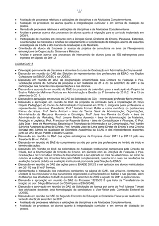 41


    Avaliação de processos relativos a validações de disciplinas e de Atividades Complementares.
    Avaliação de processos de alunos quanto à integralização curricular e em termos de dilatação de
     prazos.
    Revisão de processos relativos a validações de disciplinas e de Atividades Complementares
    Análise e parecer acerca dos processos de alunos quanto à migração para o currículo implantado em
     2008/1.
    Participação de reuniões em conjunto com a Direção Geral, Diretores de Ensino, Pesquisa, Extensão,
     Coordenação de mestrado e Chefias de Departamento e Coordenação de Estágios acerca de assuntos
     estratégicos da ESAG e dos Cursos de Graduação e de Mestrado.
   Orientação de alunos da Empresa Jr acerca de projetos de consultoria na área de Planejamento
    estratégico e de Organização, Sistemas e Métodos.
    Análise e parecer acerca dos processos de intercambio de alunos junto as IES estrangeiras para
     ingresso em agosto de 2011.2

AGOSTO/2011

 Orientação permanente de discentes e docentes do curso de Graduação em Administração Empresarial.
 Discussão em reunião do DAE das Eleições de representantes dos professores da ESAG nos Órgãos
  Colegiados da ESAG/UDESC e na UDESC.
 Discussão em reunião do DAE da programação encaminhada pela Diretora de Pesquisa e Pós-
  Graduação acerca da Semana da pesquisa a ser realizada de 21 a 23 de setembro de 2011 e da
  participação dos docentes nas apresentações e nas oficinas.
 Discussão e aprovação em reunião do DAE da proposta de calendário para a realização do Projeto de
  Ensino Relato de Melhores Práticas em Administração e Gestão do 1º bimestre de 2011/2: 14 e 15 de
  setembro de 2011.
 Discussão e aprovação em reunião do DAE da Solicitação de GDI – interessado professor Nério Amboni.
 Discussão e aprovação em reunião do DAE da proposta de comissão para a Implantação do Novo
  Projeto Pedagógico do Curso de Administração Empresarial em 2012-1, integrada pelos professores e
  representantes discentes: Presidente: Prof.ª Isabela Fornari Muller e como membros os professores
  líderes de áreas: Prof. Nério Amboni - área de Teoria Geral da Administração, Organizações,
  Administração de Recursos Humanos e Estratégia; Profª Jane Iara Pereira da Costa - área de
  Administração de Marketing; Prof. Jovane Medina Azevedo - área de Administração de Materiais,
  Produção e Logística; Prof. Francisco de Rezende Baima - área de Contabilidade e Finanças; O Prof.
  Julio Dias - área de Matemática, Estatística e Tecnologia da Informação e da Comunicação, Prof. Adrián
  Sánchez Abraham da área de Direito, Prof. Arnaldo José de Lima como Diretor de Ensino e Ana Cristina
  Benazzi dos Santos na qualidade de Secretária Acadêmica da ESAG e dos representantes discentes
  junto ao DAE Bruno Vidotto e Beatriz Guarezi.
 Discussão em reunião do DAE das ações estratégicas da Empresa Júnior 2011.1 e 2011.2 pelo seu
  Presidente Bruno Vidotto.
 Discussão em reunião do DAE do cumprimento ou não por parte dos professores do horário de início e
  término das aulas.
 Discussão em reunião do DAE da sistemática de Avaliação institucional comandada pela Direção da
  ESAG, sob a Coordenação da Direção de Ensino, em parceria com as Direções de Pesquisa e Pós-
  Graduação e de Extensão e Chefias de Departamento a ser aplicada no mês de setembro ou no início de
  outubro. A avaliação dos docentes feita pelo DAAG complementará, quando for o caso, os resultados da
  avaliação docente obtidos na avaliação institucional promovida pela Direção da ESAG.
 Discussão em reunião do DAE das ações para o ENADE 2012/2 a ser aplicado aos alunos matriculados
  em 2011/2 nos 5º e 6º Termos.
 Apresentação e discussão dos indicativos constantes na página do DAE, dos arquivos constantes na
  unidade G do computador e dos documentos organizados e armazenados no balcão e nas gavetas, além
  do Balanço das atividades do DAE do período de setembro de 2009 a agosto de 2011 e ações futuras.
 Discussão e aprovação em reunião do DAE do Processo 12235/2011 que trata da Transferência de
  lotação do prof. Sérgio Bittencourt do CEAVI para a ESAG/DAE.
 Discussão e aprovação em reunião do DAE da Solicitação de licença por parte do Prof. Marcus Tomasi
  das atividades docentes pela homologação da candidatura a Vice-Reitor pela Comissão Eleitoral da
  UDESC.
 Discussão em reunião do DAE do Segundo Encontro de Educação e Cidadania Fiscal a ser realizado na
  tarde do dia 22 de setembro de 2011.
 Avaliação de processos relativos a validações de disciplinas e de Atividades Complementares.
 Avaliação de processos de alunos quanto à integralização curricular e em termos de dilatação de
    prazos.
 
